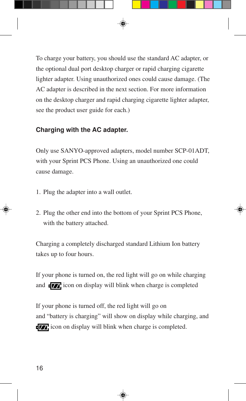 16To charge your battery, you should use the standard AC adapter, orthe optional dual port desktop charger or rapid charging cigarettelighter adapter. Using unauthorized ones could cause damage. (TheAC adapter is described in the next section. For more informationon the desktop charger and rapid charging cigarette lighter adapter,see the product user guide for each.)Charging with the AC adapter.Only use SANYO-approved adapters, model number SCP-01ADT,with your Sprint PCS Phone. Using an unauthorized one couldcause damage.1. Plug the adapter into a wall outlet.2. Plug the other end into the bottom of your Sprint PCS Phone,with the battery attached.Charging a completely discharged standard Lithium Ion batterytakes up to four hours.If your phone is turned on, the red light will go on while chargingand    icon on display will blink when charge is completedIf your phone is turned off, the red light will go onand “battery is charging” will show on display while charging, and icon on display will blink when charge is completed.