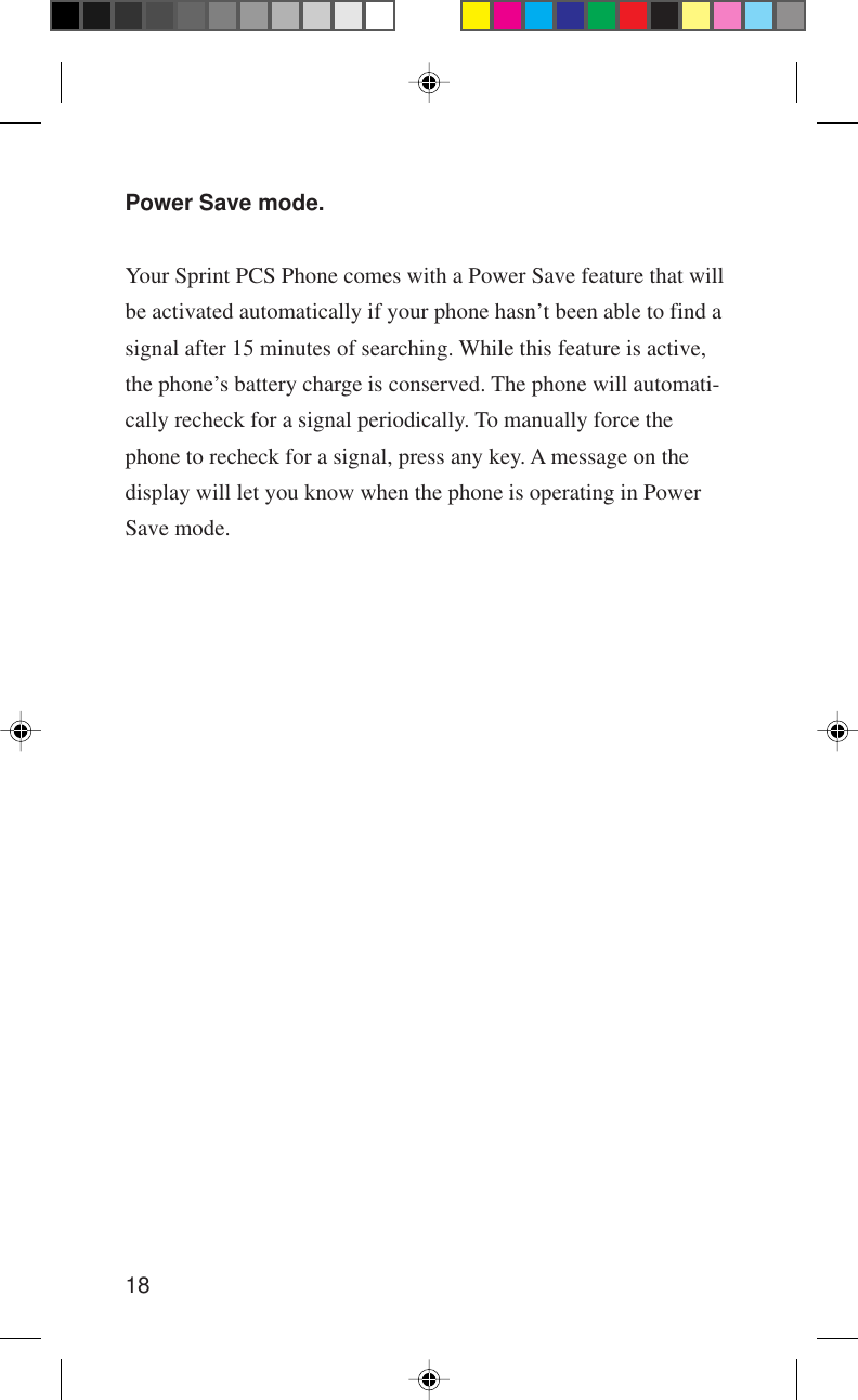 18Power Save mode.Your Sprint PCS Phone comes with a Power Save feature that willbe activated automatically if your phone hasn’t been able to find asignal after 15 minutes of searching. While this feature is active,the phone’s battery charge is conserved. The phone will automati-cally recheck for a signal periodically. To manually force thephone to recheck for a signal, press any key. A message on thedisplay will let you know when the phone is operating in PowerSave mode.