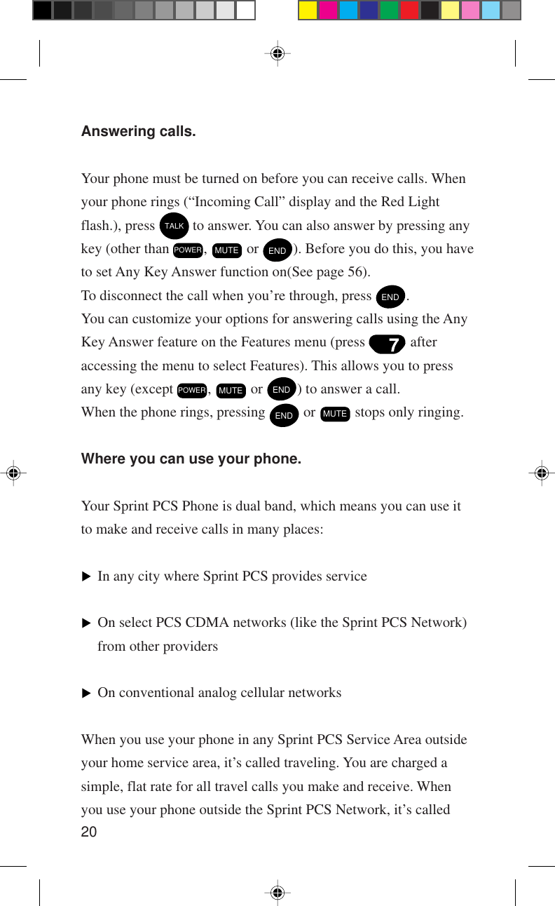 20Answering calls.Your phone must be turned on before you can receive calls. Whenyour phone rings (“Incoming Call” display and the Red Lightflash.), press TALK to answer. You can also answer by pressing anykey (other than POWER , MUTE or END). Before you do this, you haveto set Any Key Answer function on(See page 56).To disconnect the call when you’re through, press END.You can customize your options for answering calls using the AnyKey Answer feature on the Features menu (press   afteraccessing the menu to select Features). This allows you to pressany key (except POWER , MUTE or END) to answer a call.When the phone rings, pressing END or MUTE stops only ringing.Where you can use your phone.Your Sprint PCS Phone is dual band, which means you can use itto make and receive calls in many places:In any city where Sprint PCS provides serviceOn select PCS CDMA networks (like the Sprint PCS Network)from other providersOn conventional analog cellular networksWhen you use your phone in any Sprint PCS Service Area outsideyour home service area, it’s called traveling. You are charged asimple, flat rate for all travel calls you make and receive. Whenyou use your phone outside the Sprint PCS Network, it’s called