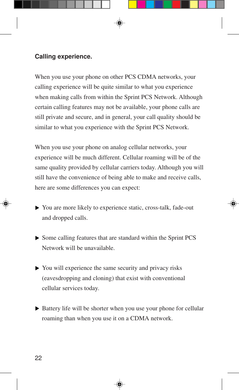 22Calling experience.When you use your phone on other PCS CDMA networks, yourcalling experience will be quite similar to what you experiencewhen making calls from within the Sprint PCS Network. Althoughcertain calling features may not be available, your phone calls arestill private and secure, and in general, your call quality should besimilar to what you experience with the Sprint PCS Network.When you use your phone on analog cellular networks, yourexperience will be much different. Cellular roaming will be of thesame quality provided by cellular carriers today. Although you willstill have the convenience of being able to make and receive calls,here are some differences you can expect:You are more likely to experience static, cross-talk, fade-outand dropped calls.Some calling features that are standard within the Sprint PCSNetwork will be unavailable.You will experience the same security and privacy risks(eavesdropping and cloning) that exist with conventionalcellular services today.Battery life will be shorter when you use your phone for cellularroaming than when you use it on a CDMA network.