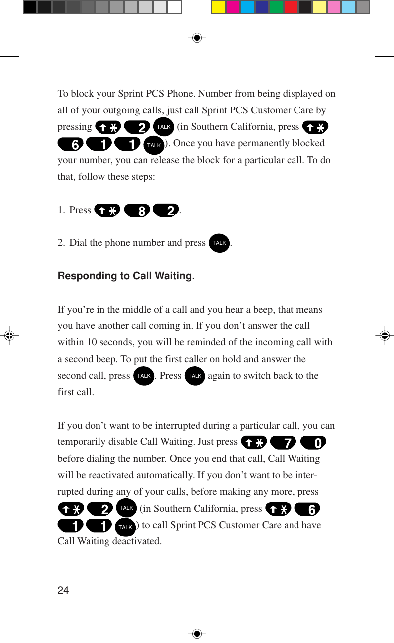 24To block your Sprint PCS Phone. Number from being displayed onall of your outgoing calls, just call Sprint PCS Customer Care bypressing     TALK (in Southern California, press      TALK). Once you have permanently blockedyour number, you can release the block for a particular call. To dothat, follow these steps:1. Press      .2. Dial the phone number and press TALK.Responding to Call Waiting.If you’re in the middle of a call and you hear a beep, that meansyou have another call coming in. If you don’t answer the callwithin 10 seconds, you will be reminded of the incoming call witha second beep. To put the first caller on hold and answer thesecond call, press TALK. Press TALK again to switch back to thefirst call.If you don’t want to be interrupted during a particular call, you cantemporarily disable Call Waiting. Just press     before dialing the number. Once you end that call, Call Waitingwill be reactivated automatically. If you don’t want to be inter-rupted during any of your calls, before making any more, press   TALK (in Southern California, press      TALK) to call Sprint PCS Customer Care and haveCall Waiting deactivated.