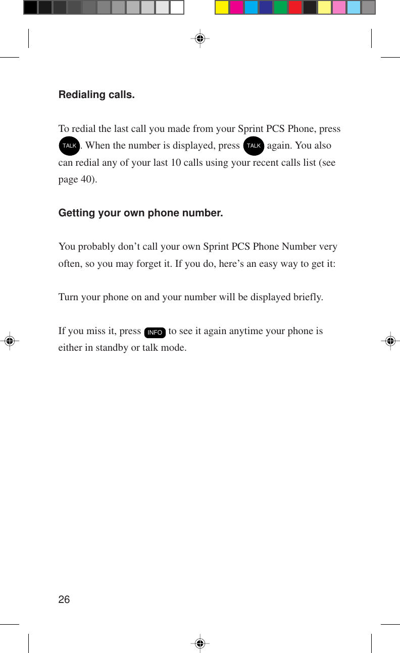 26Redialing calls.To redial the last call you made from your Sprint PCS Phone, pressTALK. When the number is displayed, press TALK again. You alsocan redial any of your last 10 calls using your recent calls list (seepage 40).Getting your own phone number.You probably don’t call your own Sprint PCS Phone Number veryoften, so you may forget it. If you do, here’s an easy way to get it:Turn your phone on and your number will be displayed briefly.If you miss it, press INFO to see it again anytime your phone iseither in standby or talk mode.