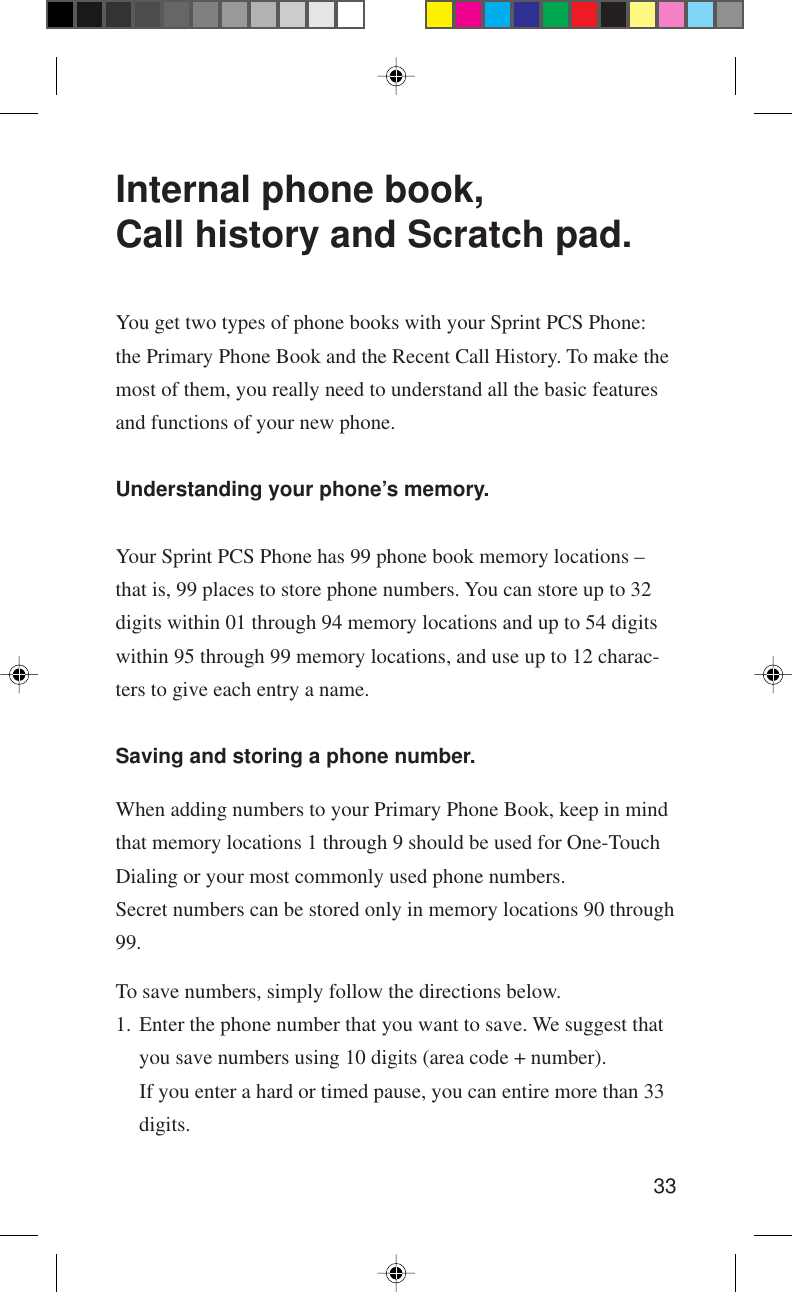 33Internal phone book,Call history and Scratch pad.You get two types of phone books with your Sprint PCS Phone:the Primary Phone Book and the Recent Call History. To make themost of them, you really need to understand all the basic featuresand functions of your new phone.Understanding your phone’s memory.Your Sprint PCS Phone has 99 phone book memory locations –that is, 99 places to store phone numbers. You can store up to 32digits within 01 through 94 memory locations and up to 54 digitswithin 95 through 99 memory locations, and use up to 12 charac-ters to give each entry a name.Saving and storing a phone number.When adding numbers to your Primary Phone Book, keep in mindthat memory locations 1 through 9 should be used for One-TouchDialing or your most commonly used phone numbers.Secret numbers can be stored only in memory locations 90 through99.To save numbers, simply follow the directions below.1. Enter the phone number that you want to save. We suggest thatyou save numbers using 10 digits (area code + number).If you enter a hard or timed pause, you can entire more than 33digits.