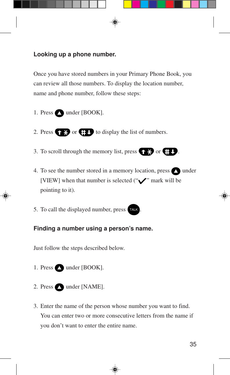 35Looking up a phone number.Once you have stored numbers in your Primary Phone Book, youcan review all those numbers. To display the location number,name and phone number, follow these steps:1. Press   under [BOOK].2. Press   or   to display the list of numbers.3. To scroll through the memory list, press   or  .4. To see the number stored in a memory location, press   under[VIEW] when that number is selected (“ ” mark will bepointing to it).5. To call the displayed number, press TALK.Finding a number using a person’s name.Just follow the steps described below.1. Press   under [BOOK].2. Press   under [NAME].3. Enter the name of the person whose number you want to find.You can enter two or more consecutive letters from the name ifyou don’t want to enter the entire name.