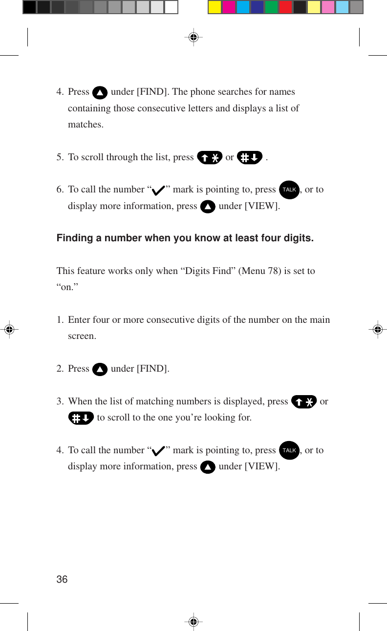 364. Press   under [FIND]. The phone searches for namescontaining those consecutive letters and displays a list ofmatches.5. To scroll through the list, press   or   .6. To call the number “ ” mark is pointing to, press TALK, or todisplay more information, press   under [VIEW].Finding a number when you know at least four digits.This feature works only when “Digits Find” (Menu 78) is set to“on.”1. Enter four or more consecutive digits of the number on the mainscreen.2. Press   under [FIND].3. When the list of matching numbers is displayed, press   or to scroll to the one you’re looking for.4. To call the number “ ” mark is pointing to, press TALK, or todisplay more information, press   under [VIEW].