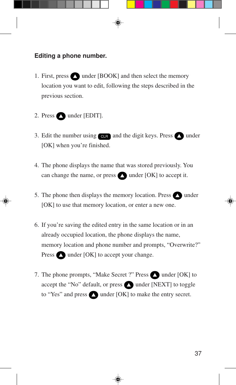 37Editing a phone number.1. First, press   under [BOOK] and then select the memorylocation you want to edit, following the steps described in theprevious section.2. Press   under [EDIT].3. Edit the number using CLR and the digit keys. Press   under[OK] when you’re finished.4. The phone displays the name that was stored previously. Youcan change the name, or press   under [OK] to accept it.5. The phone then displays the memory location. Press   under[OK] to use that memory location, or enter a new one.6. If you’re saving the edited entry in the same location or in analready occupied location, the phone displays the name,memory location and phone number and prompts, “Overwrite?”Press   under [OK] to accept your change.7. The phone prompts, “Make Secret ?” Press   under [OK] toaccept the “No” default, or press   under [NEXT] to toggleto “Yes” and press   under [OK] to make the entry secret.