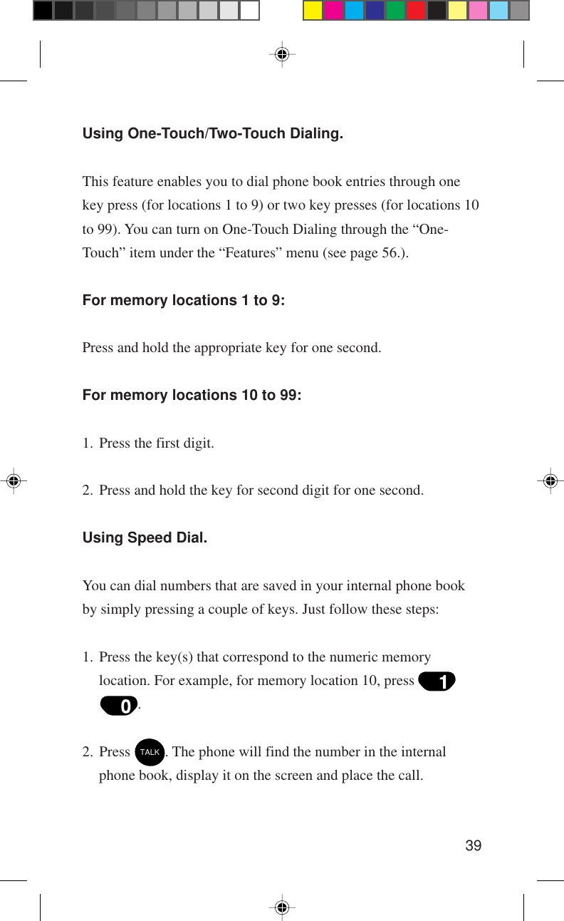 39Using One-Touch/Two-Touch Dialing.This feature enables you to dial phone book entries through onekey press (for locations 1 to 9) or two key presses (for locations 10to 99). You can turn on One-Touch Dialing through the “One-Touch” item under the “Features” menu (see page 56.).For memory locations 1 to 9:Press and hold the appropriate key for one second.For memory locations 10 to 99:1. Press the first digit.2. Press and hold the key for second digit for one second.Using Speed Dial.You can dial numbers that are saved in your internal phone bookby simply pressing a couple of keys. Just follow these steps:1. Press the key(s) that correspond to the numeric memorylocation. For example, for memory location 10, press .2. Press TALK. The phone will find the number in the internalphone book, display it on the screen and place the call.