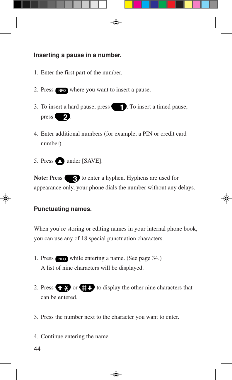 44Inserting a pause in a number.1. Enter the first part of the number.2. Press INFO where you want to insert a pause.3. To insert a hard pause, press  . To insert a timed pause,press  .4. Enter additional numbers (for example, a PIN or credit cardnumber).5. Press   under [SAVE].Note: Press   to enter a hyphen. Hyphens are used forappearance only, your phone dials the number without any delays.Punctuating names.When you’re storing or editing names in your internal phone book,you can use any of 18 special punctuation characters.1. Press INFO while entering a name. (See page 34.)A list of nine characters will be displayed.2. Press   or   to display the other nine characters thatcan be entered.3. Press the number next to the character you want to enter.4. Continue entering the name.