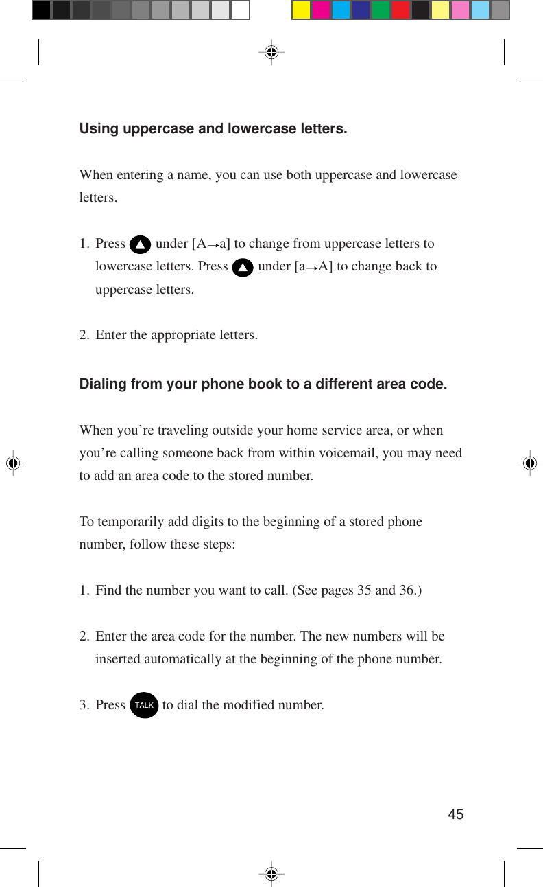 45Using uppercase and lowercase letters.When entering a name, you can use both uppercase and lowercaseletters.1. Press   under [A a] to change from uppercase letters tolowercase letters. Press   under [a A] to change back touppercase letters.2. Enter the appropriate letters.Dialing from your phone book to a different area code.When you’re traveling outside your home service area, or whenyou’re calling someone back from within voicemail, you may needto add an area code to the stored number.To temporarily add digits to the beginning of a stored phonenumber, follow these steps:1. Find the number you want to call. (See pages 35 and 36.)2. Enter the area code for the number. The new numbers will beinserted automatically at the beginning of the phone number.3. Press TALK to dial the modified number.