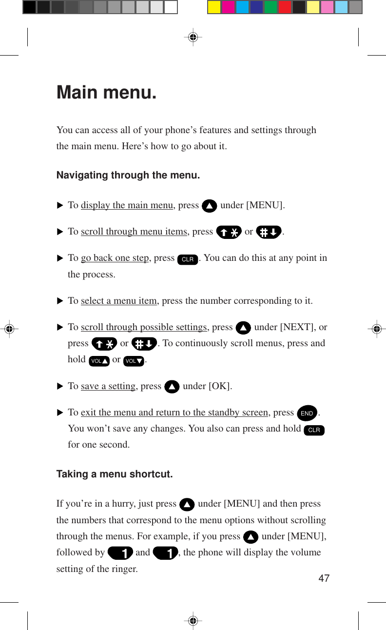 47Main menu.You can access all of your phone’s features and settings throughthe main menu. Here’s how to go about it.Navigating through the menu.To display the main menu, press   under [MENU].To scroll through menu items, press   or  .To go back one step, press CLR. You can do this at any point inthe process.To select a menu item, press the number corresponding to it.To scroll through possible settings, press   under [NEXT], orpress   or  . To continuously scroll menus, press andhold VOL or VOL.To save a setting, press   under [OK].To exit the menu and return to the standby screen, press END.You won’t save any changes. You also can press and hold CLRfor one second.Taking a menu shortcut.If you’re in a hurry, just press   under [MENU] and then pressthe numbers that correspond to the menu options without scrollingthrough the menus. For example, if you press   under [MENU],followed by   and  , the phone will display the volumesetting of the ringer.