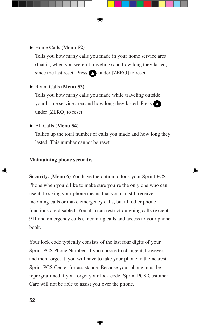 52Maintaining phone security.Security. (Menu 6) You have the option to lock your Sprint PCSPhone when you’d like to make sure you’re the only one who canuse it. Locking your phone means that you can still receiveincoming calls or make emergency calls, but all other phonefunctions are disabled. You also can restrict outgoing calls (except911 and emergency calls), incoming calls and access to your phonebook.Your lock code typically consists of the last four digits of yourSprint PCS Phone Number. If you choose to change it, however,and then forget it, you will have to take your phone to the nearestSprint PCS Center for assistance. Because your phone must bereprogrammed if you forget your lock code, Sprint PCS CustomerCare will not be able to assist you over the phone.Home Calls (Menu 52)Tells you how many calls you made in your home service area(that is, when you weren’t traveling) and how long they lasted,since the last reset. Press   under [ZERO] to reset.Roam Calls (Menu 53)Tells you how many calls you made while traveling outsideyour home service area and how long they lasted. Press under [ZERO] to reset.All Calls (Menu 54)Tallies up the total number of calls you made and how long theylasted. This number cannot be reset.