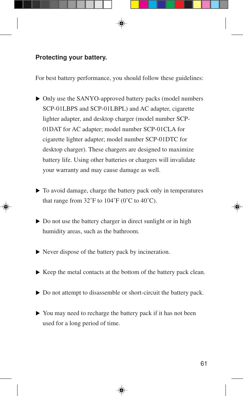 61Protecting your battery.For best battery performance, you should follow these guidelines:Only use the SANYO-approved battery packs (model numbersSCP-01LBPS and SCP-01LBPL) and AC adapter, cigarettelighter adapter, and desktop charger (model number SCP-01DAT for AC adapter; model number SCP-01CLA forcigarette lighter adapter; model number SCP-01DTC fordesktop charger). These chargers are designed to maximizebattery life. Using other batteries or chargers will invalidateyour warranty and may cause damage as well.To avoid damage, charge the battery pack only in temperaturesthat range from 32˚F to 104˚F (0˚C to 40˚C).Do not use the battery charger in direct sunlight or in highhumidity areas, such as the bathroom.Never dispose of the battery pack by incineration.Keep the metal contacts at the bottom of the battery pack clean.Do not attempt to disassemble or short-circuit the battery pack.You may need to recharge the battery pack if it has not beenused for a long period of time.