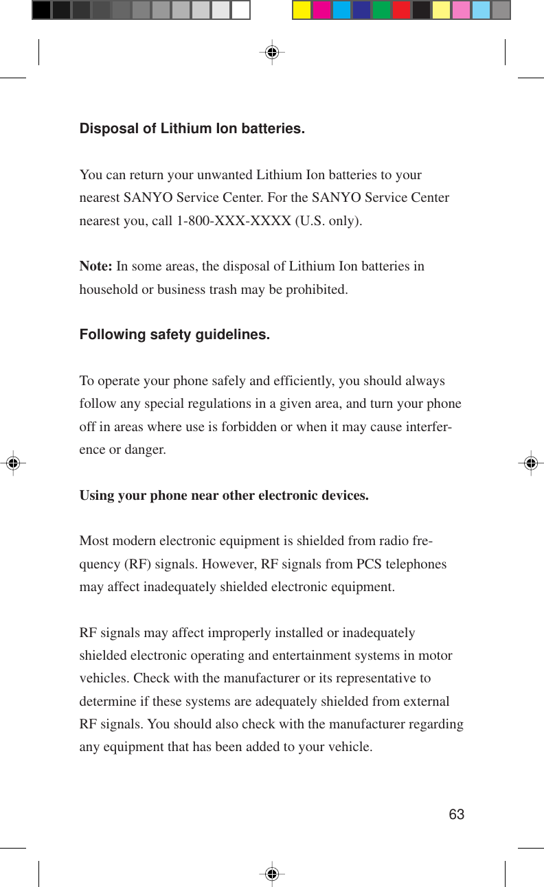 63Disposal of Lithium Ion batteries.You can return your unwanted Lithium Ion batteries to yournearest SANYO Service Center. For the SANYO Service Centernearest you, call 1-800-XXX-XXXX (U.S. only).Note: In some areas, the disposal of Lithium Ion batteries inhousehold or business trash may be prohibited.Following safety guidelines.To operate your phone safely and efficiently, you should alwaysfollow any special regulations in a given area, and turn your phoneoff in areas where use is forbidden or when it may cause interfer-ence or danger.Using your phone near other electronic devices.Most modern electronic equipment is shielded from radio fre-quency (RF) signals. However, RF signals from PCS telephonesmay affect inadequately shielded electronic equipment.RF signals may affect improperly installed or inadequatelyshielded electronic operating and entertainment systems in motorvehicles. Check with the manufacturer or its representative todetermine if these systems are adequately shielded from externalRF signals. You should also check with the manufacturer regardingany equipment that has been added to your vehicle.