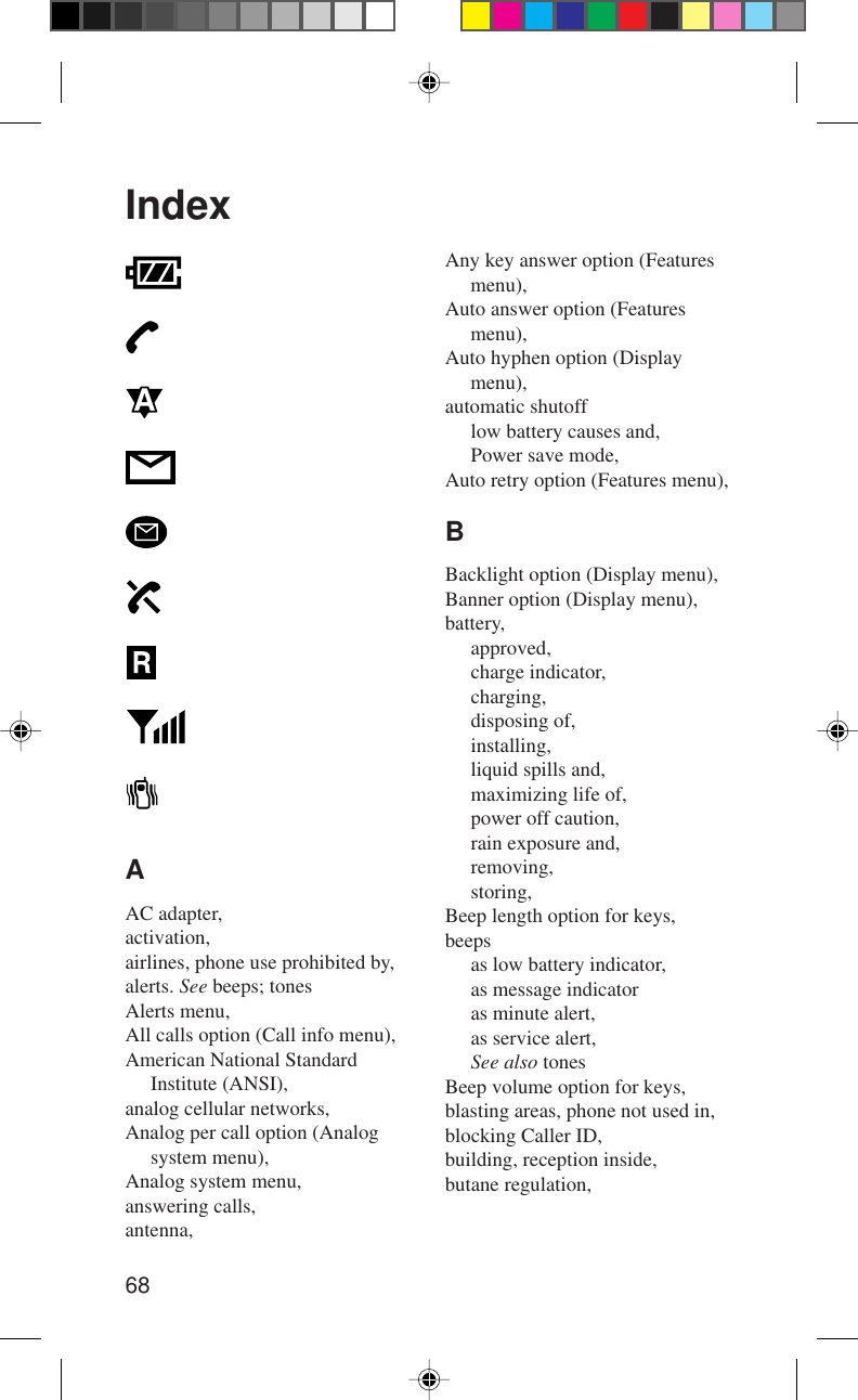 68IndexAAC adapter,activation,airlines, phone use prohibited by,alerts. See beeps; tonesAlerts menu,All calls option (Call info menu),American National StandardInstitute (ANSI),analog cellular networks,Analog per call option (Analogsystem menu),Analog system menu,answering calls,antenna,Any key answer option (Featuresmenu),Auto answer option (Featuresmenu),Auto hyphen option (Displaymenu),automatic shutofflow battery causes and,Power save mode,Auto retry option (Features menu),BBacklight option (Display menu),Banner option (Display menu),battery,approved,charge indicator,charging,disposing of,installing,liquid spills and,maximizing life of,power off caution,rain exposure and,removing,storing,Beep length option for keys,beepsas low battery indicator,as message indicatoras minute alert,as service alert,See also tonesBeep volume option for keys,blasting areas, phone not used in,blocking Caller ID,building, reception inside,butane regulation,