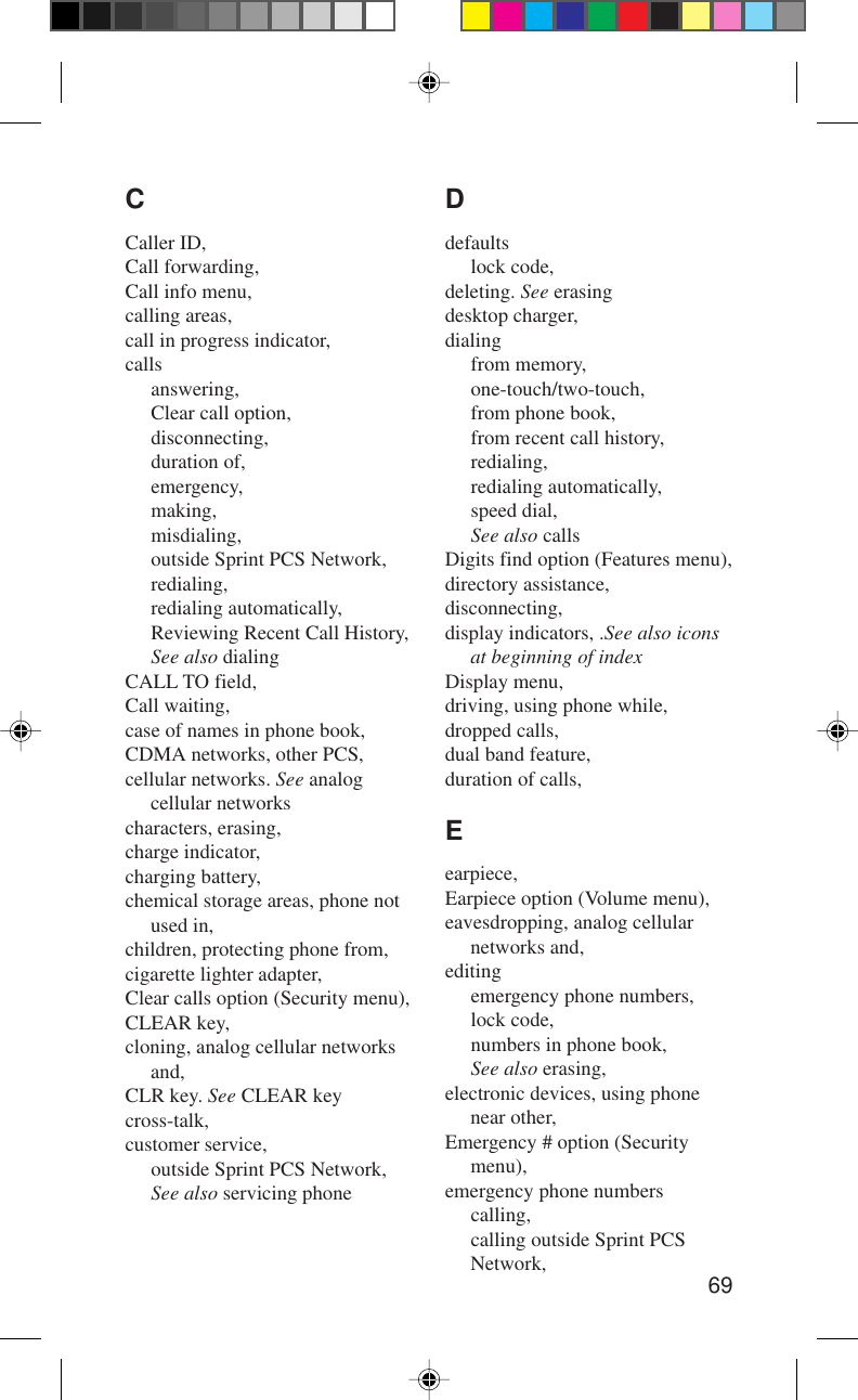 69Ddefaultslock code,deleting. See erasingdesktop charger,dialingfrom memory,one-touch/two-touch,from phone book,from recent call history,redialing,redialing automatically,speed dial,See also callsDigits find option (Features menu),directory assistance,disconnecting,display indicators, .See also iconsat beginning of indexDisplay menu,driving, using phone while,dropped calls,dual band feature,duration of calls,Eearpiece,Earpiece option (Volume menu),eavesdropping, analog cellularnetworks and,editingemergency phone numbers,lock code,numbers in phone book,See also erasing,electronic devices, using phonenear other,Emergency # option (Securitymenu),emergency phone numberscalling,calling outside Sprint PCSNetwork,CCaller ID,Call forwarding,Call info menu,calling areas,call in progress indicator,callsanswering,Clear call option,disconnecting,duration of,emergency,making,misdialing,outside Sprint PCS Network,redialing,redialing automatically,Reviewing Recent Call History,See also dialingCALL TO field,Call waiting,case of names in phone book,CDMA networks, other PCS,cellular networks. See analogcellular networkscharacters, erasing,charge indicator,charging battery,chemical storage areas, phone notused in,children, protecting phone from,cigarette lighter adapter,Clear calls option (Security menu),CLEAR key,cloning, analog cellular networksand,CLR key. See CLEAR keycross-talk,customer service,outside Sprint PCS Network,See also servicing phone