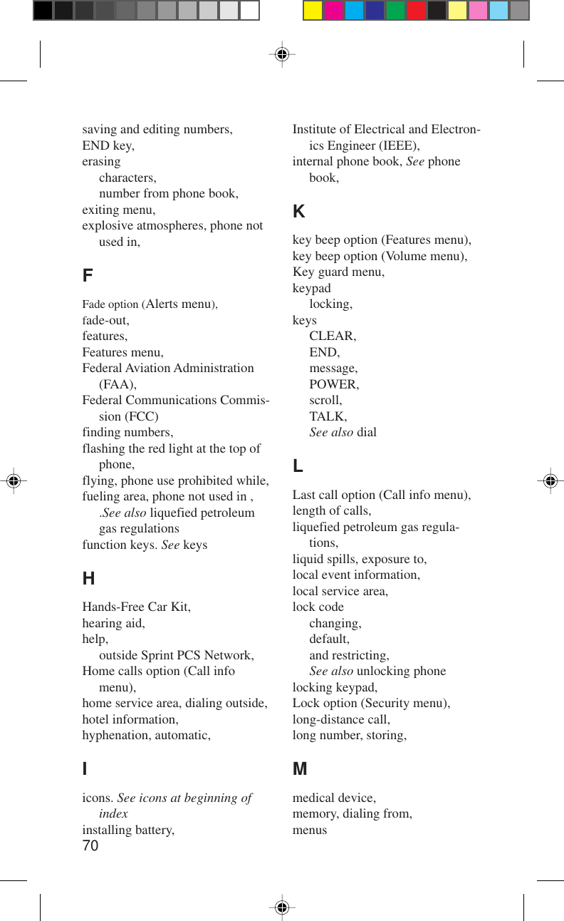 70saving and editing numbers,END key,erasingcharacters,number from phone book,exiting menu,explosive atmospheres, phone notused in,FFade option (Alerts menu),fade-out,features,Features menu,Federal Aviation Administration(FAA),Federal Communications Commis-sion (FCC)finding numbers,flashing the red light at the top ofphone,flying, phone use prohibited while,fueling area, phone not used in ,.See also liquefied petroleumgas regulationsfunction keys. See keysHHands-Free Car Kit,hearing aid,help,outside Sprint PCS Network,Home calls option (Call infomenu),home service area, dialing outside,hotel information,hyphenation, automatic,Iicons. See icons at beginning ofindexinstalling battery,Institute of Electrical and Electron-ics Engineer (IEEE),internal phone book, See phonebook,Kkey beep option (Features menu),key beep option (Volume menu),Key guard menu,keypadlocking,keysCLEAR,END,message,POWER,scroll,TALK,See also dialLLast call option (Call info menu),length of calls,liquefied petroleum gas regula-tions,liquid spills, exposure to,local event information,local service area,lock codechanging,default,and restricting,See also unlocking phonelocking keypad,Lock option (Security menu),long-distance call,long number, storing,Mmedical device,memory, dialing from,menus