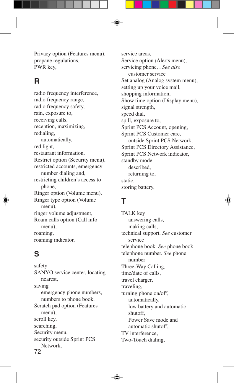 72service areas,Service option (Alerts menu),servicing phone, . See alsocustomer serviceSet analog (Analog system menu),setting up your voice mail,shopping information,Show time option (Display menu),signal strength,speed dial,spill, exposure to,Sprint PCS Account, opening,Sprint PCS Customer care,outside Sprint PCS Network,Sprint PCS Directory Assistance,Sprint PCS Network indicator,standby modedescribed,returning to,static,storing battery,TTALK keyanswering calls,making calls,technical support. See customerservicetelephone book. See phone booktelephone number. See phonenumberThree-Way Calling,time/date of calls,travel charger,traveling,turning phone on/off,automatically,low battery and automaticshutoff,Power Save mode andautomatic shutoff,TV interference,Two-Touch dialing,Privacy option (Features menu),propane regulations,PWR key,Rradio frequency interference,radio frequency range,radio frequency safety,rain, exposure to,receiving calls,reception, maximizing,redialing,automatically,red light,restaurant information,Restrict option (Security menu),restricted accounts, emergencynumber dialing and,restricting children’s access tophone,Ringer option (Volume menu),Ringer type option (Volumemenu),ringer volume adjustment,Roam calls option (Call infomenu),roaming,roaming indicator,SsafetySANYO service center, locatingnearest,savingemergency phone numbers,numbers to phone book,Scratch pad option (Featuresmenu),scroll key,searching,Security menu,security outside Sprint PCSNetwork,