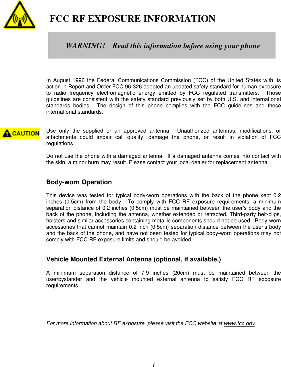 i   FCC RF EXPOSURE INFORMATIONIn August 1996 the Federal Communications Commission (FCC) of the United States with itsaction in Report and Order FCC 96-326 adopted an updated safety standard for human exposureto radio frequency electromagnetic energy emitted by FCC regulated transmitters.  Thoseguidelines are consistent with the safety standard previously set by both U.S. and internationalstandards bodies.  The design of this phone complies with the FCC guidelines and theseinternational standards.Use only the supplied or an approved antenna.  Unauthorized antennas, modifications, orattachments could impair call quality, damage the phone, or result in violation of FCCregulations.Do not use the phone with a damaged antenna.  If a damaged antenna comes into contact withthe skin, a minor burn may result. Please contact your local dealer for replacement antenna.Body-worn OperationThis device was tested for typical body-worn operations with the back of the phone kept 0.2inches (0.5cm) from the body.  To comply with FCC RF exposure requirements, a minimumseparation distance of 0.2 inches (0.5cm) must be maintained between the user’s body and theback of the phone, including the antenna, whether extended or retracted. Third-party belt-clips,holsters and similar accessories containing metallic components should not be used.  Body-wornaccessories that cannot maintain 0.2 inch (0.5cm) separation distance between the user’s bodyand the back of the phone, and have not been tested for typical body-worn operations may notcomply with FCC RF exposure limits and should be avoided.Vehicle Mounted External Antenna (optional, if available.)A minimum separation distance of 7.9 inches (20cm) must be maintained between theuser/bystander and the vehicle mounted external antenna to satisfy FCC RF exposurerequirements.For more information about RF exposure, please visit the FCC website at www.fcc.govWARNING!    Read this information before using your phone