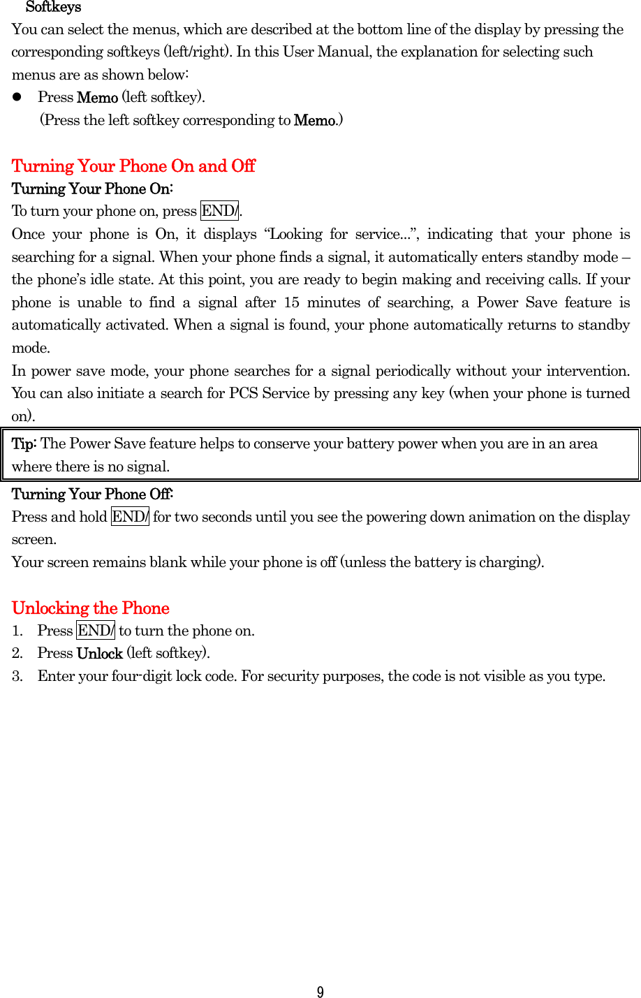 Softkeys You can select the menus, which are described at the bottom line of the display by pressing the corresponding softkeys (left/right). In this User Manual, the explanation for selecting such menus are as shown below:   Press Memo (left softkey).   (Press the left softkey corresponding to Memo.)  Turning Your Phone On and Off Turning Your Phone On: To turn your phone on, press END/. Once your phone is On, it displays “Looking for service...”, indicating that your phone is searching for a signal. When your phone finds a signal, it automatically enters standby mode – the phone’s idle state. At this point, you are ready to begin making and receiving calls. If your phone is unable to find a signal after 15 minutes of searching, a Power Save feature is automatically activated. When a signal is found, your phone automatically returns to standby mode.  In power save mode, your phone searches for a signal periodically without your intervention. You can also initiate a search for PCS Service by pressing any key (when your phone is turned on). Tip: The Power Save feature helps to conserve your battery power when you are in an area where there is no signal. Turning Your Phone Off: Press and hold END/ for two seconds until you see the powering down animation on the display screen.   Your screen remains blank while your phone is off (unless the battery is charging).  Unlocking the Phone 1.    Press END/ to turn the phone on. 2.  Press Unlock (left softkey). 3.    Enter your four-digit lock code. For security purposes, the code is not visible as you type.     9