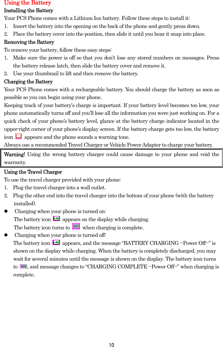 Using the Battery Installing the Battery Your PCS Phone comes with a Lithium Ion battery. Follow these steps to install it: 1.  Insert the battery into the opening on the back of the phone and gently press down. 2.  Place the battery cover into the position, then slide it until you hear it snap into place. Removing the Battery To remove your battery, follow these easy steps: 1.  Make sure the power is off so that you don’t lose any stored numbers on messages. Press the battery release latch, then slide the battery cover and remove it. 2.  Use your thumbnail to lift and then remove the battery. Charging the Battery Your PCS Phone comes with a rechargeable battery. You should charge the battery as soon as possible so you can begin using your phone. Keeping track of your battery’s charge is important. If your battery level becomes too low, your phone automatically turns off and you’ll lose all the information you were just working on. For a quick check of your phone’s battery level, glance at the battery charge indicator located in the upper-right corner of your phone’s display screen. If the battery charge gets too low, the battery icon    appears and the phone sounds a warning tone. Always use a recommended Travel Charger or Vehicle Power Adapter to charge your battery.   Warning!  Using the wrong battery charger could cause damage to your phone and void the warranty. Using the Travel Charger To use the travel charger provided with your phone: 1.    Plug the travel charger into a wall outlet. 2.    Plug the other end into the travel charger into the bottom of your phone (with the battery installed).   Charging when your phone is turned on: The battery icon    appears on the display while charging. The battery icon turns to   when charging is complete.   Charging when your phone is turned off: The battery icon    appears, and the message “BATTERY CHARGING --Power Off--” is shown on the display while charging. When the battery is completely discharged, you may wait for several minutes until the message is shown on the display. The battery icon turns to  , and message changes to “CHARGING COMPLETE --Power Off--” when charging is complete.    10