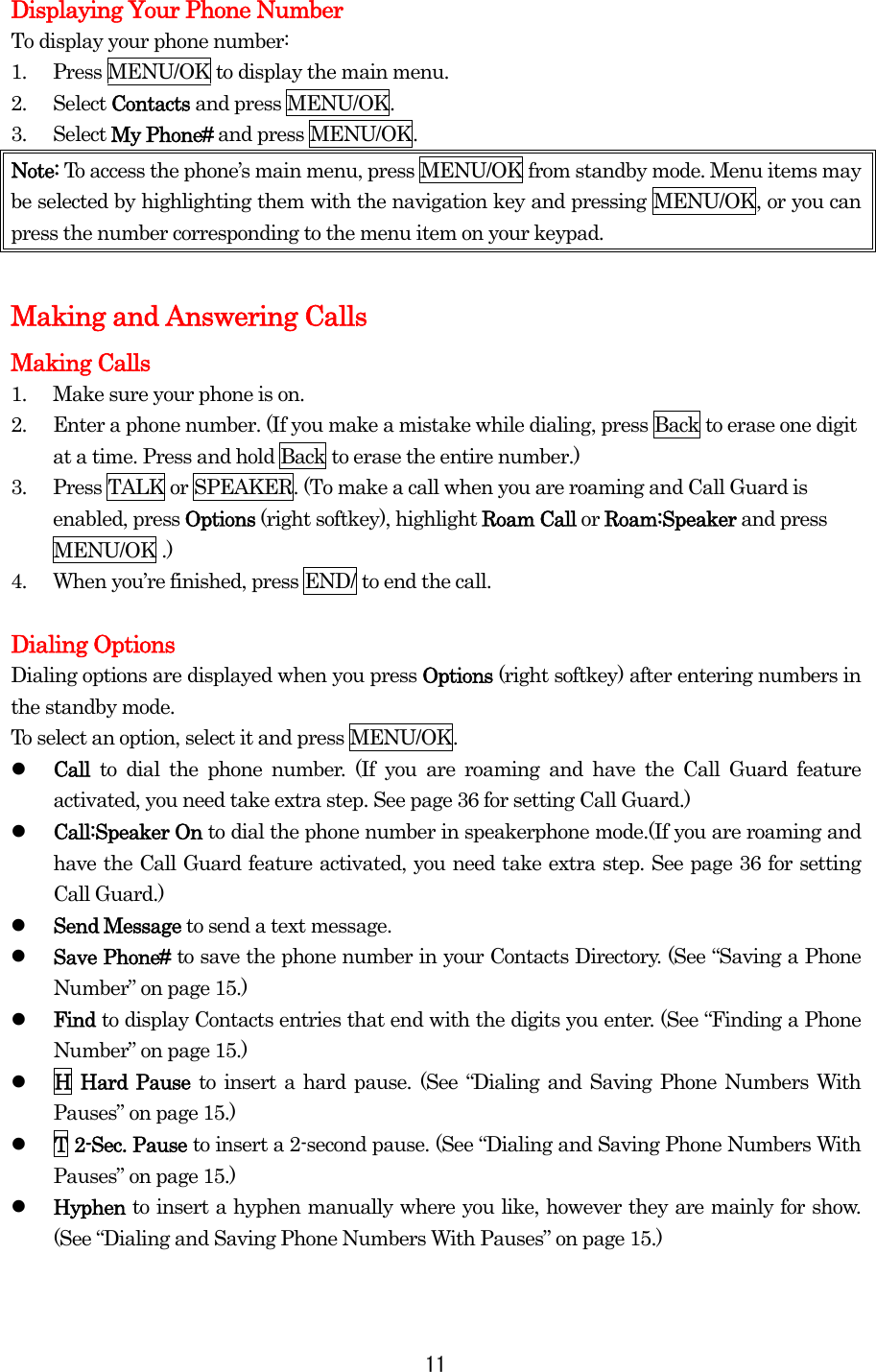 Displaying Your Phone Number To display your phone number: 1.  Press MENU/OK to display the main menu. 2. Select Contacts and press MENU/OK. 3. Select My Phone# and press MENU/OK. Note: To access the phone’s main menu, press MENU/OK from standby mode. Menu items may be selected by highlighting them with the navigation key and pressing MENU/OK, or you can press the number corresponding to the menu item on your keypad.  Making and Answering Calls Making Calls 1.  Make sure your phone is on. 2.  Enter a phone number. (If you make a mistake while dialing, press Back to erase one digit at a time. Press and hold Back to erase the entire number.) 3.  Press TALK or SPEAKER. (To make a call when you are roaming and Call Guard is enabled, press Options (right softkey), highlight Roam Call or Roam:Speaker and press MENU/OK .) 4.  When you’re finished, press END/ to end the call.  Dialing Options Dialing options are displayed when you press Options (right softkey) after entering numbers in the standby mode. To select an option, select it and press MENU/OK.   Call  to dial the phone number. (If you are roaming and have the Call Guard feature activated, you need take extra step. See page 36 for setting Call Guard.)   Call:Speaker On to dial the phone number in speakerphone mode.(If you are roaming and have the Call Guard feature activated, you need take extra step. See page 36 for setting Call Guard.)   Send Message to send a text message.   Save Phone# to save the phone number in your Contacts Directory. (See “Saving a Phone Number” on page 15.)   Find to display Contacts entries that end with the digits you enter. (See “Finding a Phone Number” on page 15.)   H Hard Pause to insert a hard pause. (See “Dialing and Saving Phone Numbers With Pauses” on page 15.)   T 2-Sec. Pause to insert a 2-second pause. (See “Dialing and Saving Phone Numbers With Pauses” on page 15.)   Hyphen to insert a hyphen manually where you like, however they are mainly for show. (See “Dialing and Saving Phone Numbers With Pauses” on page 15.)  11