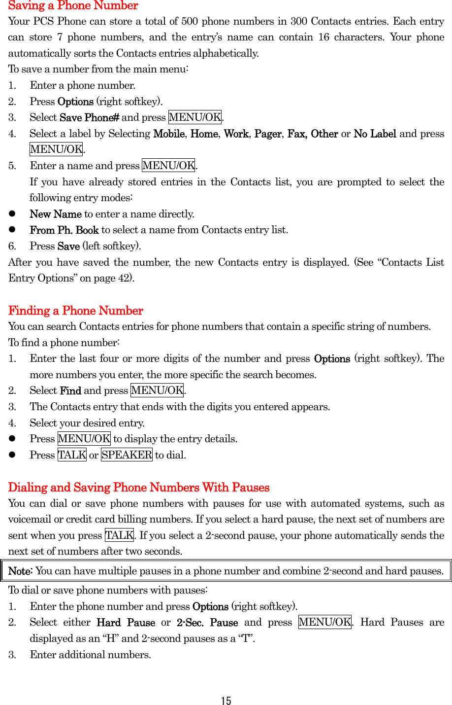 Saving a Phone Number Your PCS Phone can store a total of 500 phone numbers in 300 Contacts entries. Each entry can store 7 phone numbers, and the entry’s name can contain 16 characters. Your phone automatically sorts the Contacts entries alphabetically. To save a number from the main menu: 1.  Enter a phone number. 2. Press Options (right softkey). 3. Select Save Phone# and press MENU/OK. 4.  Select a label by Selecting Mobile, Home, Work, Pager, Fax, Other or No Label and press MENU/OK. 5.  Enter a name and press MENU/OK. If you have already stored entries in the Contacts list, you are prompted to select the following entry modes:   New Name to enter a name directly.   From Ph. Book to select a name from Contacts entry list. 6. Press Save (left softkey). After you have saved the number, the new Contacts entry is displayed. (See “Contacts List Entry Options” on page 42).  Finding a Phone Number You can search Contacts entries for phone numbers that contain a specific string of numbers. To find a phone number: 1.  Enter the last four or more digits of the number and press Options  (right softkey). The more numbers you enter, the more specific the search becomes. 2. Select Find and press MENU/OK. 3.  The Contacts entry that ends with the digits you entered appears. 4.  Select your desired entry.   Press MENU/OK to display the entry details.   Press TALK or SPEAKER to dial.  Dialing and Saving Phone Numbers With Pauses You can dial or save phone numbers with pauses for use with automated systems, such as voicemail or credit card billing numbers. If you select a hard pause, the next set of numbers are sent when you press TALK. If you select a 2-second pause, your phone automatically sends the next set of numbers after two seconds. Note: You can have multiple pauses in a phone number and combine 2-second and hard pauses. To dial or save phone numbers with pauses: 1.  Enter the phone number and press Options (right softkey). 2. Select either Hard Pause or  2-Sec. Pause and press MENU/OK. Hard Pauses are displayed as an “H” and 2-second pauses as a “T”. 3.  Enter additional numbers.  15