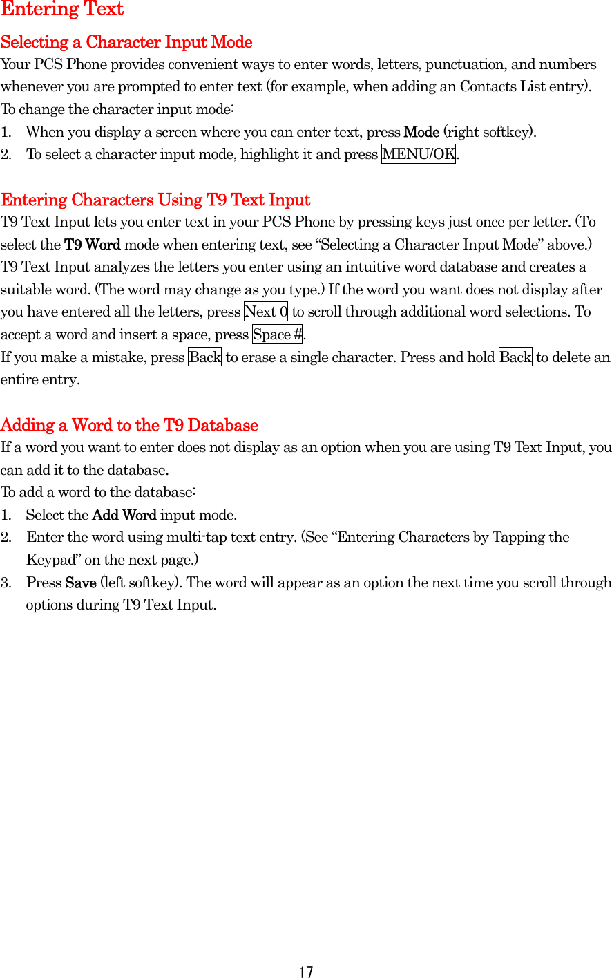 Entering Text Selecting a Character Input Mode Your PCS Phone provides convenient ways to enter words, letters, punctuation, and numbers whenever you are prompted to enter text (for example, when adding an Contacts List entry). To change the character input mode: 1.  When you display a screen where you can enter text, press Mode (right softkey). 2.  To select a character input mode, highlight it and press MENU/OK.  Entering Characters Using T9 Text Input T9 Text Input lets you enter text in your PCS Phone by pressing keys just once per letter. (To select the T9 Word mode when entering text, see “Selecting a Character Input Mode” above.) T9 Text Input analyzes the letters you enter using an intuitive word database and creates a suitable word. (The word may change as you type.) If the word you want does not display after you have entered all the letters, press Next 0 to scroll through additional word selections. To accept a word and insert a space, press Space #. If you make a mistake, press Back to erase a single character. Press and hold Back to delete an entire entry.  Adding a Word to the T9 Database If a word you want to enter does not display as an option when you are using T9 Text Input, you can add it to the database. To add a word to the database: 1.  Select the Add Word input mode. 2.  Enter the word using multi-tap text entry. (See “Entering Characters by Tapping the Keypad” on the next page.)   3. Press Save (left softkey). The word will appear as an option the next time you scroll through options during T9 Text Input.  17