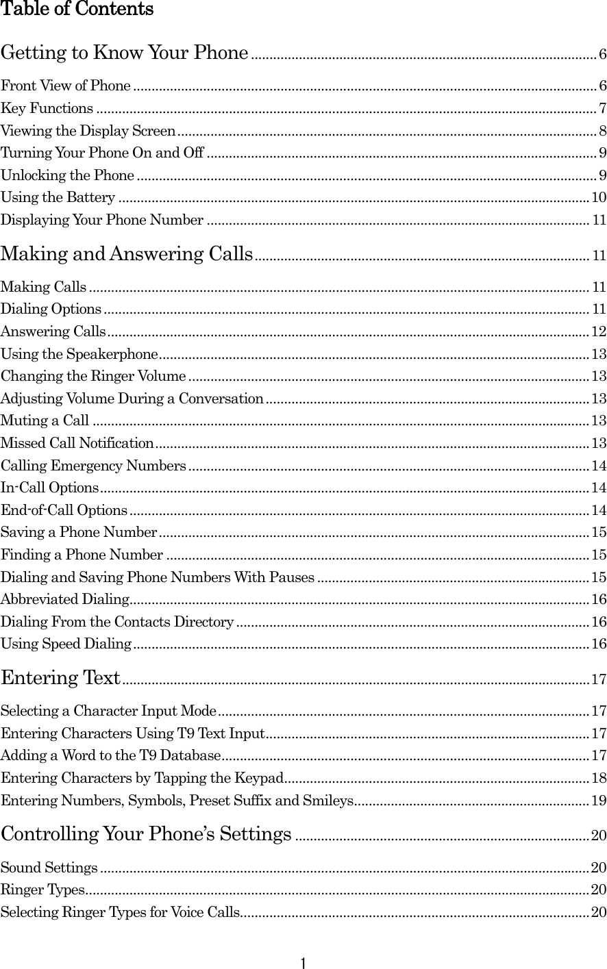 Table of Contents Getting to Know Your Phone..............................................................................................6 Front View of Phone ..............................................................................................................................6 Key Functions ........................................................................................................................................7 Viewing the Display Screen..................................................................................................................8 Turning Your Phone On and Off ..........................................................................................................9 Unlocking the Phone .............................................................................................................................9 Using the Battery ................................................................................................................................10 Displaying Your Phone Number ........................................................................................................11 Making and Answering Calls...........................................................................................11 Making Calls ........................................................................................................................................11 Dialing Options ....................................................................................................................................11 Answering Calls...................................................................................................................................12 Using the Speakerphone.....................................................................................................................13 Changing the Ringer Volume .............................................................................................................13 Adjusting Volume During a Conversation........................................................................................13 Muting a Call .......................................................................................................................................13 Missed Call Notification......................................................................................................................13 Calling Emergency Numbers.............................................................................................................14 In-Call Options.....................................................................................................................................14 End-of-Call Options.............................................................................................................................14 Saving a Phone Number.....................................................................................................................15 Finding a Phone Number ...................................................................................................................15 Dialing and Saving Phone Numbers With Pauses ..........................................................................15 Abbreviated Dialing.............................................................................................................................16 Dialing From the Contacts Directory ................................................................................................16 Using Speed Dialing............................................................................................................................16 Entering Text...............................................................................................................................17 Selecting a Character Input Mode.....................................................................................................17 Entering Characters Using T9 Text Input........................................................................................17 Adding a Word to the T9 Database....................................................................................................17 Entering Characters by Tapping the Keypad...................................................................................18 Entering Numbers, Symbols, Preset Suffix and Smileys................................................................19 Controlling Your Phone’s Settings ................................................................................20 Sound Settings .....................................................................................................................................20 Ringer Types.........................................................................................................................................20 Selecting Ringer Types for Voice Calls...............................................................................................20  1