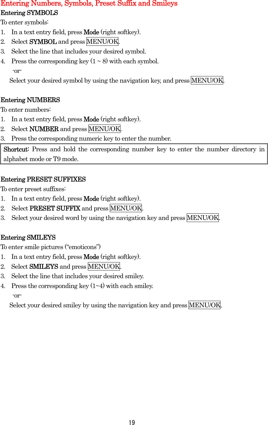 Entering Numbers, Symbols, Preset Suffix and Smileys Entering SYMBOLS To enter symbols: 1.  In a text entry field, press Mode (right softkey). 2.  Select SYMBOL and press MENU/OK. 3.  Select the line that includes your desired symbol. 4.  Press the corresponding key (1 ~ 8) with each symbol.     -or-       Select your desired symbol by using the navigation key, and press MENU/OK.  Entering NUMBERS To enter numbers: 1.  In a text entry field, press Mode (right softkey). 2.  Select NUMBER and press MENU/OK. 3.    Press the corresponding numeric key to enter the number. Shortcut: Press and hold the corresponding number key to enter the number directory in alphabet mode or T9 mode.  Entering PRESET SUFFIXES To enter preset suffixes: 1.    In a text entry field, press Mode (right softkey). 2. Select PRESET SUFFIX and press MENU/OK. 3.  Select your desired word by using the navigation key and press MENU/OK.  Entering SMILEYS To enter smile pictures (“emoticons”) 1.    In a text entry field, press Mode (right softkey). 2.  Select SMILEYS and press MENU/OK. 3.    Select the line that includes your desired smiley. 4.    Press the corresponding key (1~4) with each smiley.     -or-       Select your desired smiley by using the navigation key and press MENU/OK.   19