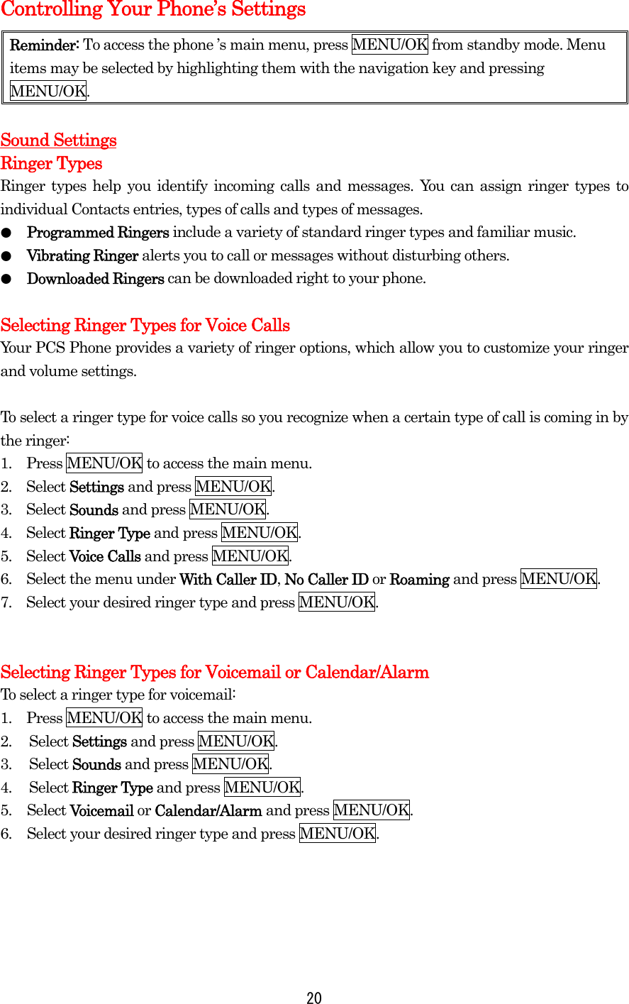 Controlling Your Phone’s Settings Reminder: To access the phone ’s main menu, press MENU/OK from standby mode. Menu items may be selected by highlighting them with the navigation key and pressing MENU/OK.  Sound Settings Ringer Types Ringer types help you identify incoming calls and messages. You can assign ringer types to individual Contacts entries, types of calls and types of messages. ●  Programmed Ringers include a variety of standard ringer types and familiar music. ●  Vibrating Ringer alerts you to call or messages without disturbing others. ●  Downloaded Ringers can be downloaded right to your phone.  Selecting Ringer Types for Voice Calls Your PCS Phone provides a variety of ringer options, which allow you to customize your ringer and volume settings.  To select a ringer type for voice calls so you recognize when a certain type of call is coming in by the ringer: 1.    Press MENU/OK to access the main menu. 2.  Select Settings and press MENU/OK. 3.  Select Sounds and press MENU/OK. 4.  Select Ringer Type and press MENU/OK. 5.  Select Voice Calls and press MENU/OK. 6.    Select the menu under With Caller ID, No Caller ID or Roaming and press MENU/OK. 7.    Select your desired ringer type and press MENU/OK.   Selecting Ringer Types for Voicemail or Calendar/Alarm To select a ringer type for voicemail: 1.    Press MENU/OK to access the main menu. 2. Select Settings and press MENU/OK. 3. Select Sounds and press MENU/OK. 4. Select Ringer Type and press MENU/OK. 5. Select Voicemail or Calendar/Alarm and press MENU/OK. 6.  Select your desired ringer type and press MENU/OK.     20