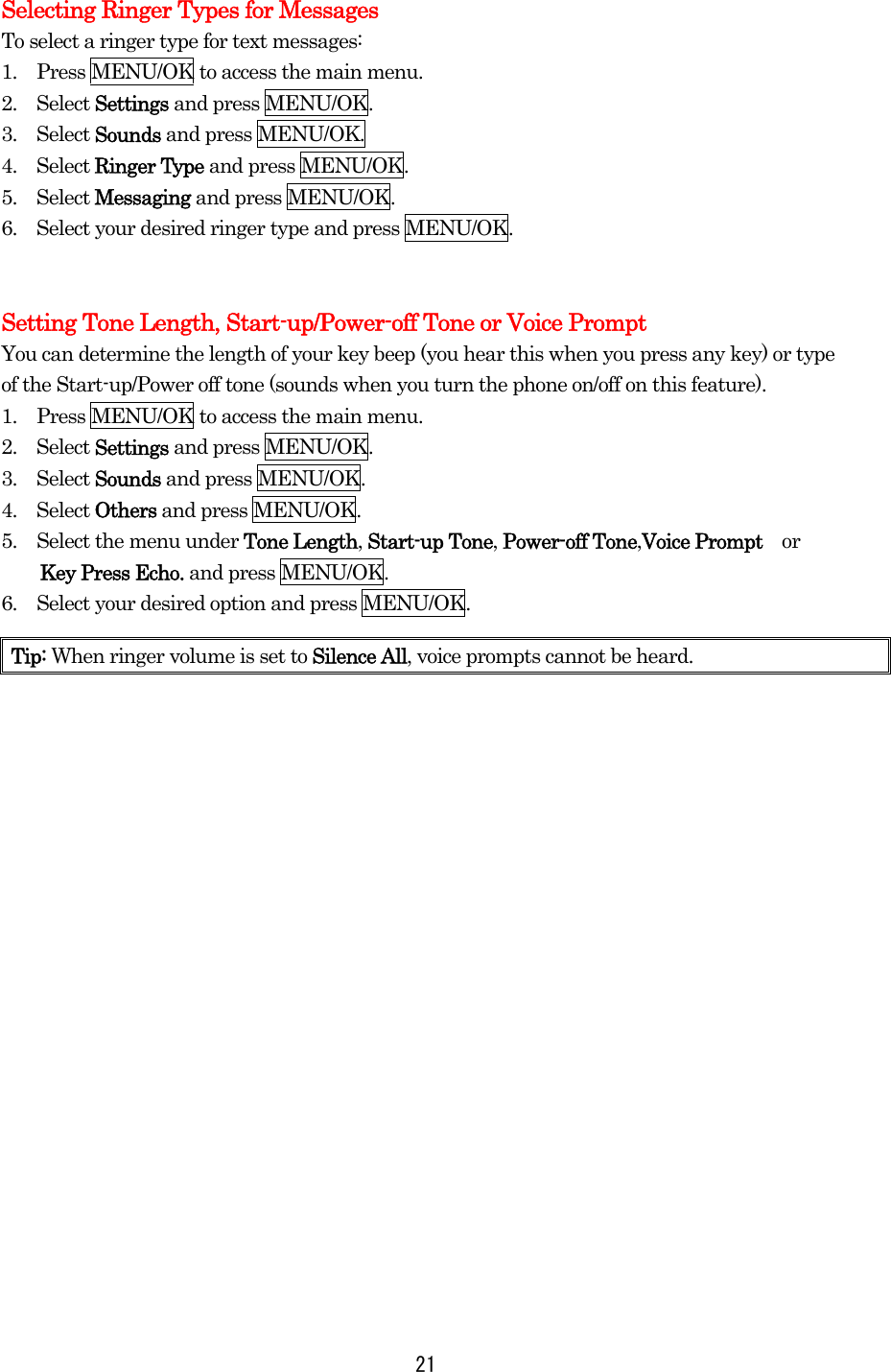 Selecting Ringer Types for Messages To select a ringer type for text messages: 1.    Press MENU/OK to access the main menu. 2.  Select Settings and press MENU/OK. 3.  Select Sounds and press MENU/OK. 4.  Select Ringer Type and press MENU/OK. 5.  Select Messaging and press MENU/OK. 6.    Select your desired ringer type and press MENU/OK.   Setting Tone Length, Start-up/Power-off Tone or Voice Prompt You can determine the length of your key beep (you hear this when you press any key) or type of the Start-up/Power off tone (sounds when you turn the phone on/off on this feature). 1.    Press MENU/OK to access the main menu. 2.  Select Settings and press MENU/OK. 3.  Select Sounds and press MENU/OK. 4.  Select Others and press MENU/OK. 5.    Select the menu under Tone Length, Start-up Tone, Power-off Tone,Voice Prompt    or   Key Press Echo. and press MENU/OK. 6.    Select your desired option and press MENU/OK.    Tip: When ringer volume is set to Silence All, voice prompts cannot be heard.  21