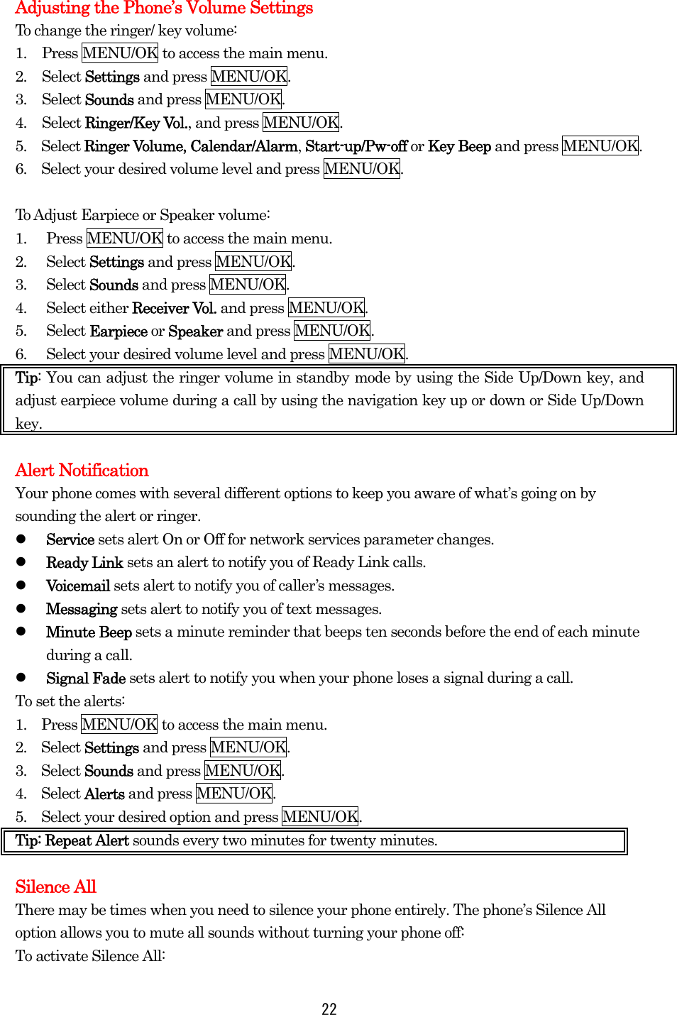 Adjusting the Phone’s Volume Settings To change the ringer/ key volume: 1.  Press MENU/OK to access the main menu. 2. Select Settings and press MENU/OK. 3. Select Sounds and press MENU/OK. 4. Select Ringer/Key Vol., and press MENU/OK.   5.  Select Ringer Volume, Calendar/Alarm, Start-up/Pw-off or Key Beep and press MENU/OK. 6.    Select your desired volume level and press MENU/OK.  To Adjust Earpiece or Speaker volume: 1.  Press MENU/OK to access the main menu. 2. Select Settings and press MENU/OK. 3. Select Sounds and press MENU/OK. 4. Select either Receiver Vol. and press MENU/OK. 5. Select Earpiece or Speaker and press MENU/OK. 6.  Select your desired volume level and press MENU/OK. Tip: You can adjust the ringer volume in standby mode by using the Side Up/Down key, and adjust earpiece volume during a call by using the navigation key up or down or Side Up/Down key.  Alert Notification Your phone comes with several different options to keep you aware of what’s going on by sounding the alert or ringer.   Service sets alert On or Off for network services parameter changes.   Ready Link sets an alert to notify you of Ready Link calls.   Voicemail sets alert to notify you of caller’s messages.   Messaging sets alert to notify you of text messages.   Minute Beep sets a minute reminder that beeps ten seconds before the end of each minute during a call.   Signal Fade sets alert to notify you when your phone loses a signal during a call. To set the alerts: 1.    Press MENU/OK to access the main menu. 2.  Select Settings and press MENU/OK. 3.  Select Sounds and press MENU/OK. 4.  Select Alerts and press MENU/OK. 5.    Select your desired option and press MENU/OK. Tip: Repeat Alert sounds every two minutes for twenty minutes.  Silence All There may be times when you need to silence your phone entirely. The phone’s Silence All option allows you to mute all sounds without turning your phone off: To activate Silence All:  22