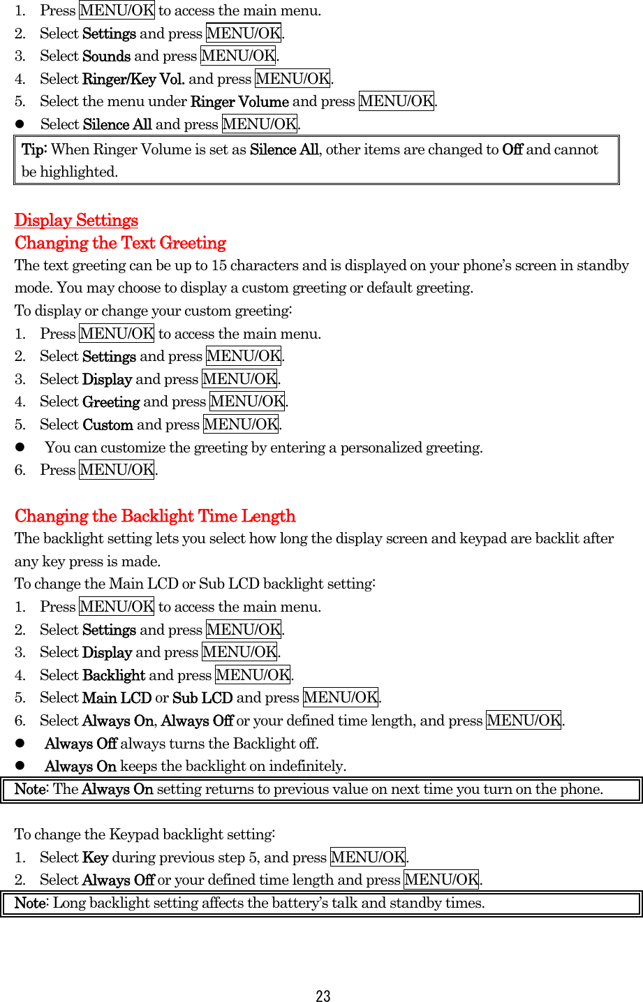 1.  Press MENU/OK to access the main menu. 2.  Select Settings and press MENU/OK. 3.  Select Sounds and press MENU/OK. 4.  Select Ringer/Key Vol. and press MENU/OK. 5.  Select the menu under Ringer Volume and press MENU/OK.   Select Silence All and press MENU/OK. Tip: When Ringer Volume is set as Silence All, other items are changed to Off and cannot be highlighted.  Display Settings Changing the Text Greeting The text greeting can be up to 15 characters and is displayed on your phone’s screen in standby mode. You may choose to display a custom greeting or default greeting. To display or change your custom greeting: 1.    Press MENU/OK to access the main menu. 2.  Select Settings and press MENU/OK. 3.  Select Display and press MENU/OK. 4.  Select Greeting and press MENU/OK. 5.  Select Custom and press MENU/OK.   You can customize the greeting by entering a personalized greeting. 6.  Press MENU/OK.  Changing the Backlight Time Length The backlight setting lets you select how long the display screen and keypad are backlit after any key press is made. To change the Main LCD or Sub LCD backlight setting: 1.    Press MENU/OK to access the main menu. 2.  Select Settings and press MENU/OK. 3.  Select Display and press MENU/OK. 4.  Select Backlight and press MENU/OK. 5.  Select Main LCD or Sub LCD and press MENU/OK.   6.  Select Always On, Always Off or your defined time length, and press MENU/OK.   Always Off always turns the Backlight off.   Always On keeps the backlight on indefinitely. Note: The Always On setting returns to previous value on next time you turn on the phone.  To change the Keypad backlight setting: 1.  Select Key during previous step 5, and press MENU/OK. 2.  Select Always Off or your defined time length and press MENU/OK. Note: Long backlight setting affects the battery’s talk and standby times.   23