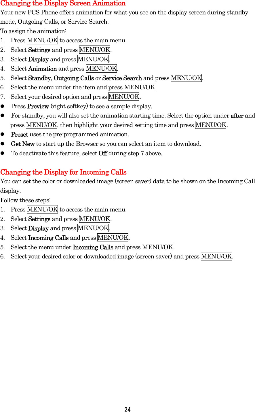Changing the Display Screen Animation Your new PCS Phone offers animation for what you see on the display screen during standby mode, Outgoing Calls, or Service Search. To assign the animation: 1.    Press MENU/OK to access the main menu. 2.  Select Settings and press MENU/OK. 3.  Select Display and press MENU/OK. 4.  Select Animation and press MENU/OK. 5.  Select Standby, Outgoing Calls or Service Search and press MENU/OK. 6.    Select the menu under the item and press MENU/OK. 7.    Select your desired option and press MENU/OK.   Press Preview (right softkey) to see a sample display.   For standby, you will also set the animation starting time. Select the option under after and press MENU/OK, then highlight your desired setting time and press MENU/OK.   Preset uses the pre-programmed animation.   Get New to start up the Browser so you can select an item to download.   To deactivate this feature, select Off during step 7 above.  Changing the Display for Incoming Calls You can set the color or downloaded image (screen saver) data to be shown on the Incoming Call display. Follow these steps: 1.    Press MENU/OK to access the main menu. 2.  Select Settings and press MENU/OK. 3.  Select Display and press MENU/OK. 4.  Select Incoming Calls and press MENU/OK. 5.    Select the menu under Incoming Calls and press MENU/OK. 6.    Select your desired color or downloaded image (screen saver) and press MENU/OK.    24