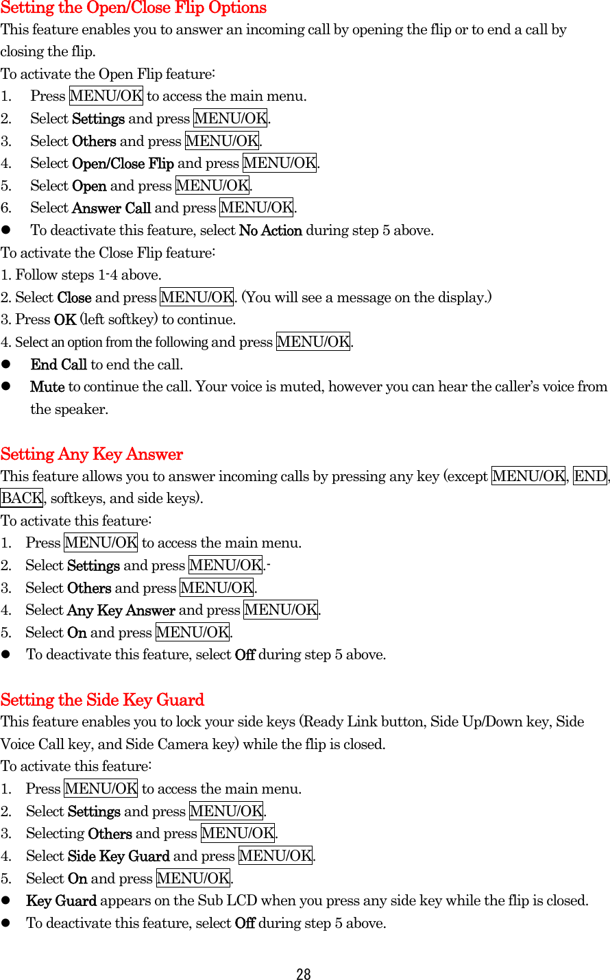 Setting the Open/Close Flip Options This feature enables you to answer an incoming call by opening the flip or to end a call by closing the flip. To activate the Open Flip feature: 1.  Press MENU/OK to access the main menu. 2. Select Settings and press MENU/OK. 3. Select Others and press MENU/OK. 4. Select Open/Close Flip and press MENU/OK. 5. Select Open and press MENU/OK. 6. Select Answer Call and press MENU/OK.     To deactivate this feature, select No Action during step 5 above. To activate the Close Flip feature: 1. Follow steps 1-4 above. 2. Select Close and press MENU/OK. (You will see a message on the display.) 3. Press OK (left softkey) to continue. 4. Select an option from the following and press MENU/OK.   End Call to end the call.   Mute to continue the call. Your voice is muted, however you can hear the caller’s voice from the speaker.  Setting Any Key Answer This feature allows you to answer incoming calls by pressing any key (except MENU/OK, END, BACK, softkeys, and side keys). To activate this feature: 1.    Press MENU/OK to access the main menu. 2.  Select Settings and press MENU/OK.- 3.  Select Others and press MENU/OK. 4.  Select Any Key Answer and press MENU/OK. 5.  Select On and press MENU/OK.   To deactivate this feature, select Off during step 5 above.  Setting the Side Key Guard This feature enables you to lock your side keys (Ready Link button, Side Up/Down key, Side Voice Call key, and Side Camera key) while the flip is closed. To activate this feature: 1.    Press MENU/OK to access the main menu. 2. Select Settings and press MENU/OK. 3. Selecting Others and press MENU/OK. 4. Select Side Key Guard and press MENU/OK. 5. Select On and press MENU/OK.   Key Guard appears on the Sub LCD when you press any side key while the flip is closed.   To deactivate this feature, select Off during step 5 above.  28