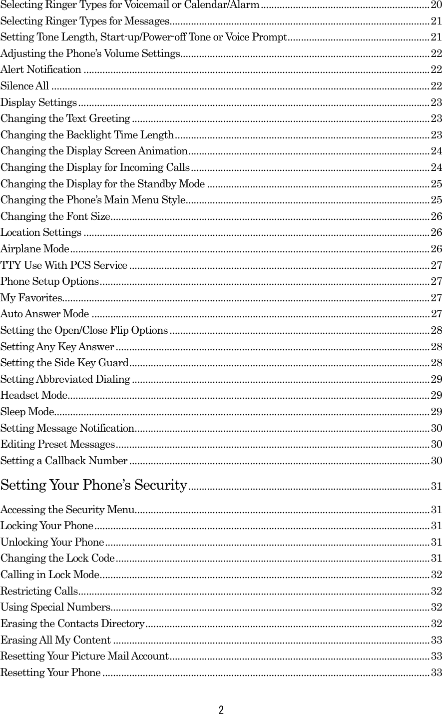 Selecting Ringer Types for Voicemail or Calendar/Alarm...............................................................20 Selecting Ringer Types for Messages.................................................................................................21 Setting Tone Length, Start-up/Power-off Tone or Voice Prompt.....................................................21 Adjusting the Phone’s Volume Settings.............................................................................................22 Alert Notification .................................................................................................................................22 Silence All .............................................................................................................................................22 Display Settings...................................................................................................................................23 Changing the Text Greeting ...............................................................................................................23 Changing the Backlight Time Length...............................................................................................23 Changing the Display Screen Animation..........................................................................................24 Changing the Display for Incoming Calls.........................................................................................24 Changing the Display for the Standby Mode ...................................................................................25 Changing the Phone’s Main Menu Style...........................................................................................25 Changing the Font Size.......................................................................................................................26 Location Settings .................................................................................................................................26 Airplane Mode......................................................................................................................................26 TTY Use With PCS Service ................................................................................................................27 Phone Setup Options...........................................................................................................................27 My Favorites.........................................................................................................................................27 Auto Answer Mode ..............................................................................................................................27 Setting the Open/Close Flip Options.................................................................................................28 Setting Any Key Answer .....................................................................................................................28 Setting the Side Key Guard................................................................................................................28 Setting Abbreviated Dialing ...............................................................................................................29 Headset Mode.......................................................................................................................................29 Sleep Mode............................................................................................................................................29 Setting Message Notification..............................................................................................................30 Editing Preset Messages.....................................................................................................................30 Setting a Callback Number ................................................................................................................30 Setting Your Phone’s Security..........................................................................................31 Accessing the Security Menu..............................................................................................................31 Locking Your Phone.............................................................................................................................31 Unlocking Your Phone.........................................................................................................................31 Changing the Lock Code.....................................................................................................................31 Calling in Lock Mode...........................................................................................................................32 Restricting Calls...................................................................................................................................32 Using Special Numbers.......................................................................................................................32 Erasing the Contacts Directory..........................................................................................................32 Erasing All My Content ......................................................................................................................33 Resetting Your Picture Mail Account.................................................................................................33 Resetting Your Phone ..........................................................................................................................33  2