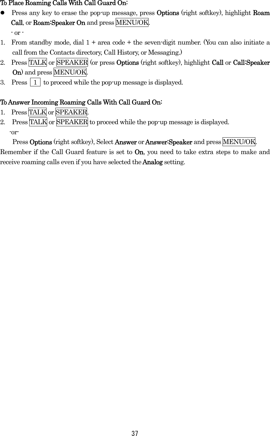 To Place Roaming Calls With Call Guard On:   Press any key to erase the pop-up message, press Options (right softkey), highlight Roam Call, or Roam:Speaker On and press MENU/OK. - or - 1.  From standby mode, dial 1 + area code + the seven-digit number. (You can also initiate a call from the Contacts directory, Call History, or Messaging.) 2.    Press TALK or SPEAKER (or press Options (right softkey), highlight Call or Call:Speaker On) and press MENU/OK. 3.  Press    1    to proceed while the pop-up message is displayed.  To Answer Incoming Roaming Calls With Call Guard On: 1.  Press TALK or SPEAKER. 2.  Press TALK or SPEAKER to proceed while the pop-up message is displayed.  -or- Press Options (right softkey), Select Answer or Answer:Speaker and press MENU/OK. Remember if the Call Guard feature is set to On, you need to take extra steps to make and receive roaming calls even if you have selected the Analog setting.   37