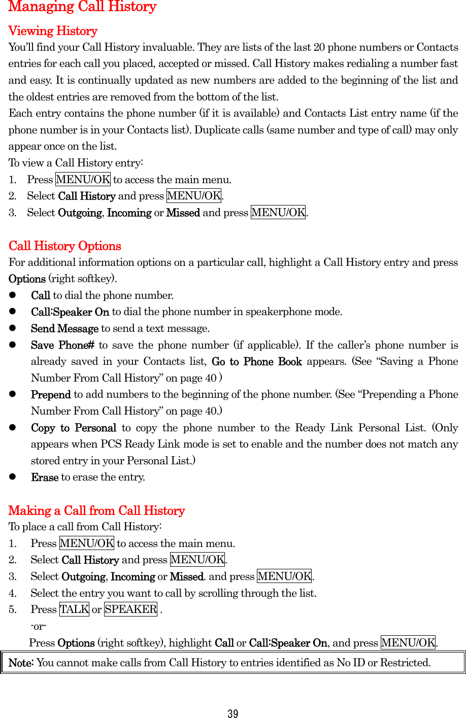 Managing Call History Viewing History   You’ll find your Call History invaluable. They are lists of the last 20 phone numbers or Contacts entries for each call you placed, accepted or missed. Call History makes redialing a number fast and easy. It is continually updated as new numbers are added to the beginning of the list and the oldest entries are removed from the bottom of the list. Each entry contains the phone number (if it is available) and Contacts List entry name (if the phone number is in your Contacts list). Duplicate calls (same number and type of call) may only appear once on the list. To view a Call History entry: 1.  Press MENU/OK to access the main menu. 2.  Select Call History and press MENU/OK. 3.  Select Outgoing, Incoming or Missed and press MENU/OK.  Call History Options For additional information options on a particular call, highlight a Call History entry and press Options (right softkey).   Call to dial the phone number.   Call:Speaker On to dial the phone number in speakerphone mode.   Send Message to send a text message.   Save Phone# to save the phone number (if applicable). If the caller’s phone number is already saved in your Contacts list, Go to Phone Book appears. (See “Saving a Phone Number From Call History” on page 40 )   Prepend to add numbers to the beginning of the phone number. (See “Prepending a Phone Number From Call History” on page 40.)   Copy to Personal to copy the phone number to the Ready Link Personal List. (Only appears when PCS Ready Link mode is set to enable and the number does not match any stored entry in your Personal List.)   Erase to erase the entry.  Making a Call from Call History To place a call from Call History: 1.  Press MENU/OK to access the main menu. 2. Select Call History and press MENU/OK. 3. Select Outgoing, Incoming or Missed. and press MENU/OK. 4.  Select the entry you want to call by scrolling through the list. 5.  Press TALK or SPEAKER . -or-     Press Options (right softkey), highlight Call or Call:Speaker On, and press MENU/OK. Note: You cannot make calls from Call History to entries identified as No ID or Restricted.  39