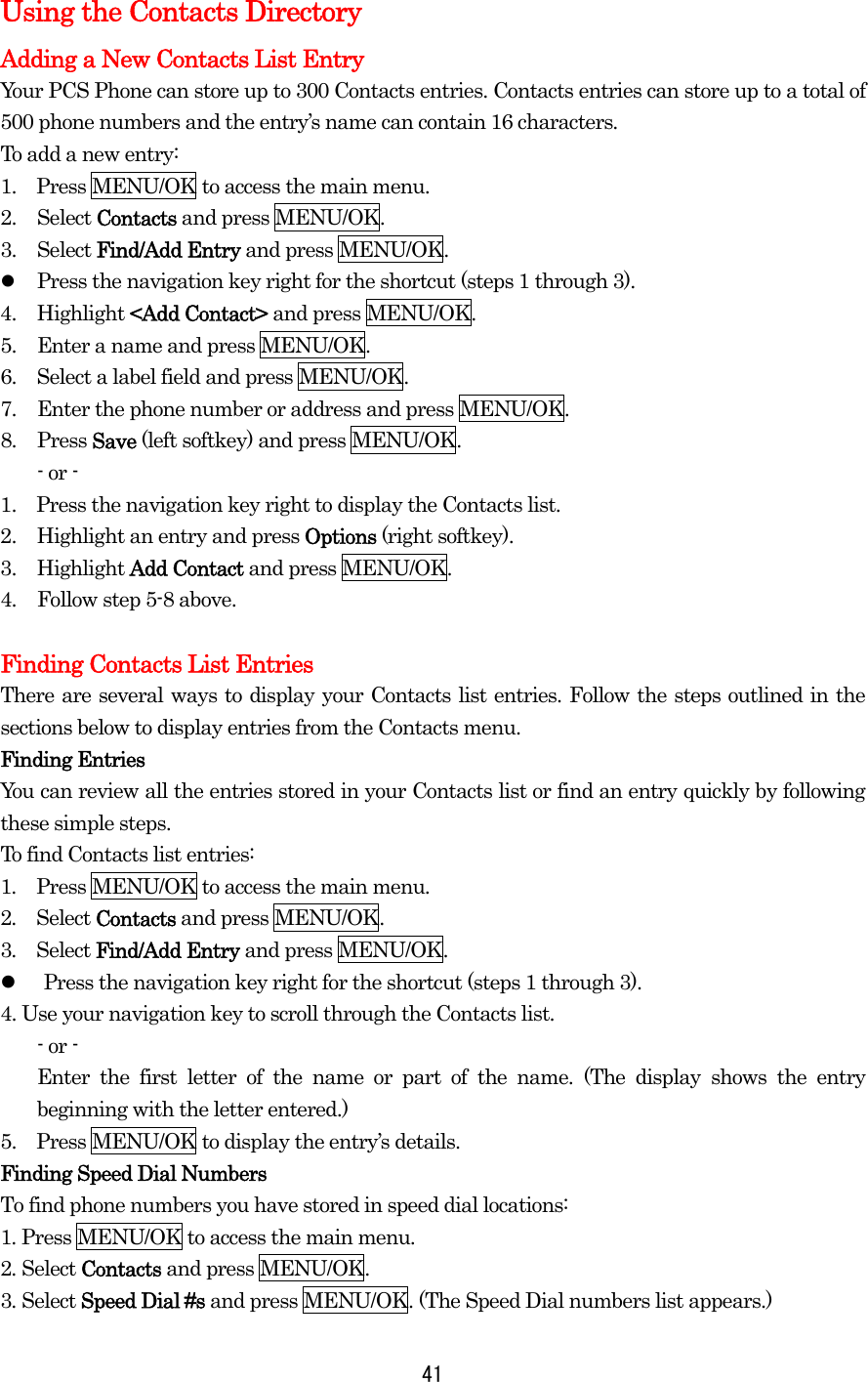 Using the Contacts Directory Adding a New Contacts List Entry Your PCS Phone can store up to 300 Contacts entries. Contacts entries can store up to a total of 500 phone numbers and the entry’s name can contain 16 characters. To add a new entry: 1.    Press MENU/OK to access the main menu. 2. Select Contacts and press MENU/OK. 3. Select Find/Add Entry and press MENU/OK.   Press the navigation key right for the shortcut (steps 1 through 3). 4. Highlight &lt;Add Contact&gt; and press MENU/OK. 5.  Enter a name and press MENU/OK. 6.  Select a label field and press MENU/OK. 7.  Enter the phone number or address and press MENU/OK. 8. Press Save (left softkey) and press MENU/OK. - or - 1.    Press the navigation key right to display the Contacts list. 2.  Highlight an entry and press Options (right softkey). 3. Highlight Add Contact and press MENU/OK. 4.  Follow step 5-8 above.  Finding Contacts List Entries There are several ways to display your Contacts list entries. Follow the steps outlined in the sections below to display entries from the Contacts menu. Finding Entries You can review all the entries stored in your Contacts list or find an entry quickly by following these simple steps. To find Contacts list entries: 1.  Press MENU/OK to access the main menu. 2.  Select Contacts and press MENU/OK. 3.  Select Find/Add Entry and press MENU/OK.   Press the navigation key right for the shortcut (steps 1 through 3). 4. Use your navigation key to scroll through the Contacts list. - or - Enter the first letter of the name or part of the name. (The display shows the entry beginning with the letter entered.) 5.    Press MENU/OK to display the entry’s details. Finding Speed Dial Numbers To find phone numbers you have stored in speed dial locations: 1. Press MENU/OK to access the main menu. 2. Select Contacts and press MENU/OK. 3. Select Speed Dial #s and press MENU/OK. (The Speed Dial numbers list appears.)  41