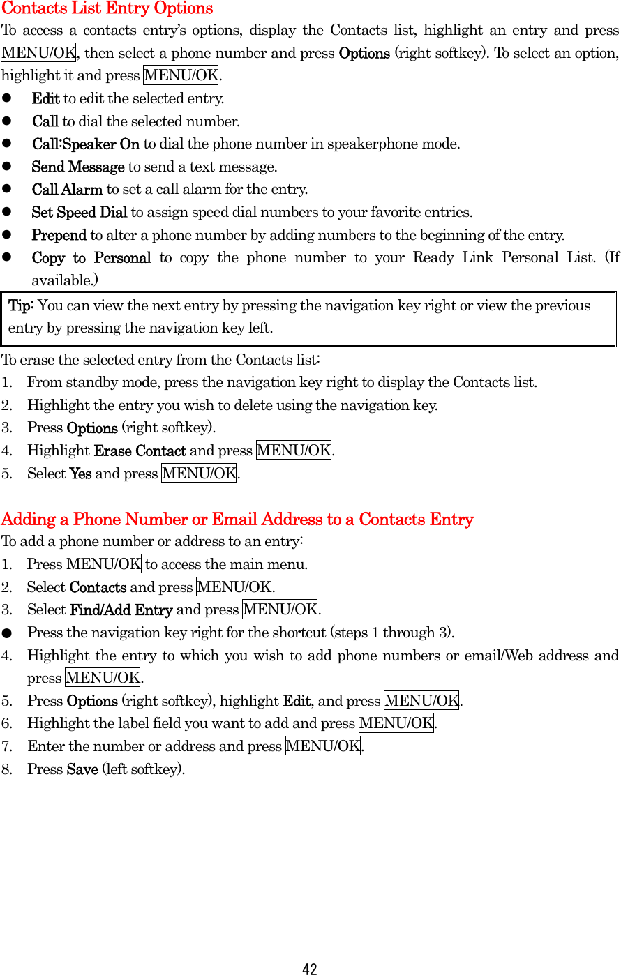  Contacts List Entry Options To access a contacts entry’s options, display the Contacts list, highlight an entry and press MENU/OK, then select a phone number and press Options (right softkey). To select an option, highlight it and press MENU/OK.   Edit to edit the selected entry.   Call to dial the selected number.   Call:Speaker On to dial the phone number in speakerphone mode.   Send Message to send a text message.    Call Alarm to set a call alarm for the entry.   Set Speed Dial to assign speed dial numbers to your favorite entries.   Prepend to alter a phone number by adding numbers to the beginning of the entry.   Copy to Personal to copy the phone number to your Ready Link Personal List. (If available.) Tip: You can view the next entry by pressing the navigation key right or view the previous entry by pressing the navigation key left. To erase the selected entry from the Contacts list: 1.    From standby mode, press the navigation key right to display the Contacts list. 2.  Highlight the entry you wish to delete using the navigation key. 3. Press Options (right softkey). 4. Highlight Erase Contact and press MENU/OK. 5. Select Yes and press MENU/OK.  Adding a Phone Number or Email Address to a Contacts Entry To add a phone number or address to an entry: 1.  Press MENU/OK to access the main menu. 2.  Select Contacts and press MENU/OK.   3. Select Find/Add Entry and press MENU/OK. ●  Press the navigation key right for the shortcut (steps 1 through 3). 4.  Highlight the entry to which you wish to add phone numbers or email/Web address and press MENU/OK. 5. Press Options (right softkey), highlight Edit, and press MENU/OK. 6.  Highlight the label field you want to add and press MENU/OK. 7.  Enter the number or address and press MENU/OK. 8. Press Save (left softkey).        42