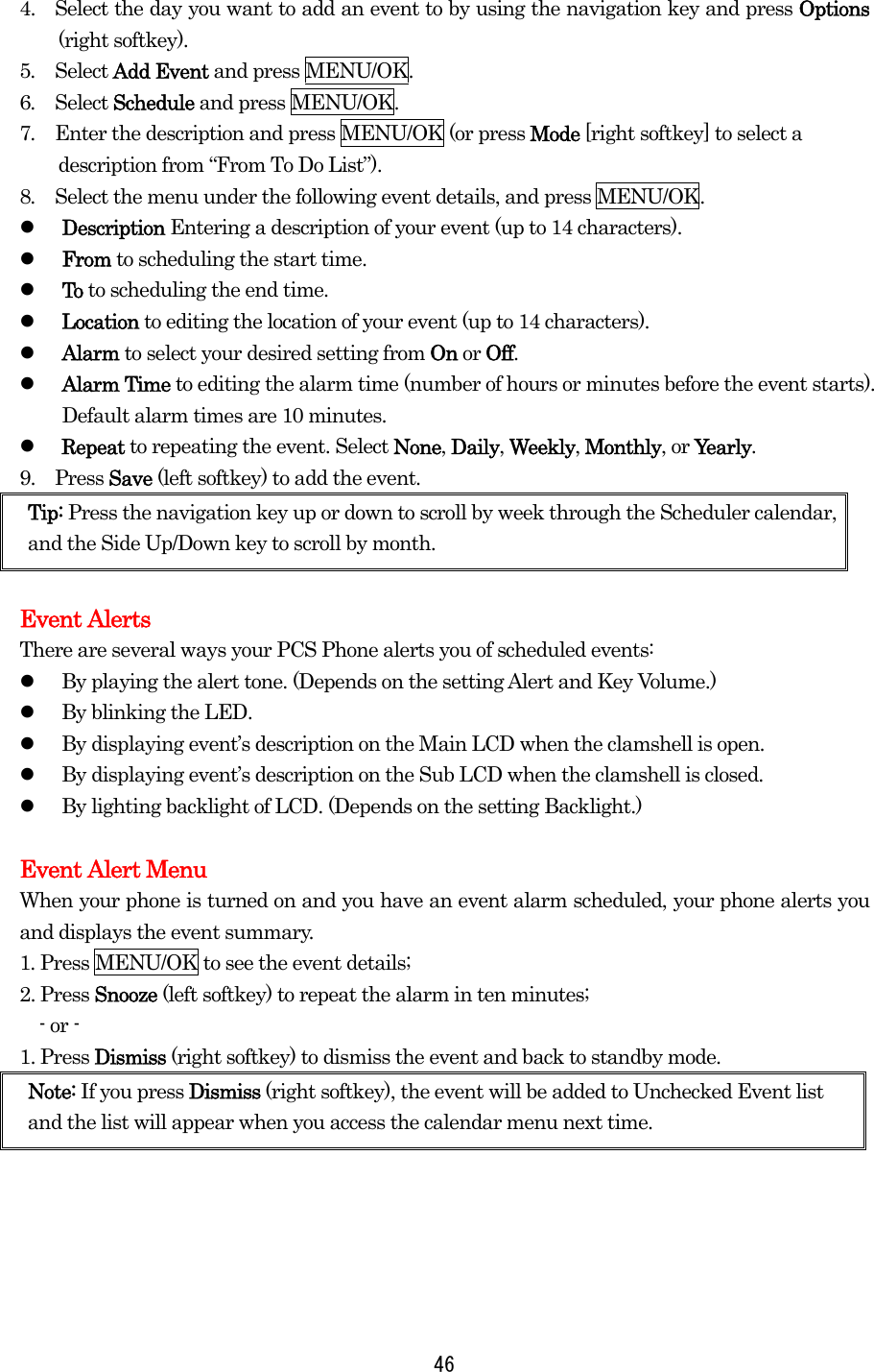 4.    Select the day you want to add an event to by using the navigation key and press Options (right softkey). 5.  Select Add Event and press MENU/OK. 6.  Select Schedule and press MENU/OK. 7.  Enter the description and press MENU/OK (or press Mode [right softkey] to select a description from “From To Do List”). 8.  Select the menu under the following event details, and press MENU/OK.   Description Entering a description of your event (up to 14 characters).   From to scheduling the start time.   To to scheduling the end time.   Location to editing the location of your event (up to 14 characters).   Alarm to select your desired setting from On or Off.   Alarm Time to editing the alarm time (number of hours or minutes before the event starts). Default alarm times are 10 minutes.   Repeat to repeating the event. Select None, Daily, Weekly, Monthly, or Yearly. 9.  Press Save (left softkey) to add the event. Tip: Press the navigation key up or down to scroll by week through the Scheduler calendar, and the Side Up/Down key to scroll by month.  Event Alerts There are several ways your PCS Phone alerts you of scheduled events:   By playing the alert tone. (Depends on the setting Alert and Key Volume.)   By blinking the LED.   By displaying event’s description on the Main LCD when the clamshell is open.   By displaying event’s description on the Sub LCD when the clamshell is closed.   By lighting backlight of LCD. (Depends on the setting Backlight.)  Event Alert Menu When your phone is turned on and you have an event alarm scheduled, your phone alerts you and displays the event summary.   1. Press MENU/OK to see the event details; 2. Press Snooze (left softkey) to repeat the alarm in ten minutes;   - or - 1. Press Dismiss (right softkey) to dismiss the event and back to standby mode.   Note: If you press Dismiss (right softkey), the event will be added to Unchecked Event list and the list will appear when you access the calendar menu next time.  46