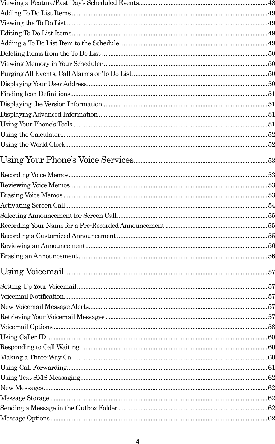 Viewing a Feature/Past Day’s Scheduled Events.............................................................................48 Adding To Do List Items .....................................................................................................................49 Viewing the To Do List ........................................................................................................................49 Editing To Do List Items.....................................................................................................................49 Adding a To Do List Item to the Schedule ........................................................................................49 Deleting Items from the To Do List ...................................................................................................50 Viewing Memory in Your Scheduler ..................................................................................................50 Purging All Events, Call Alarms or To Do List.................................................................................50 Displaying Your User Address............................................................................................................50 Finding Icon Definitions......................................................................................................................51 Displaying the Version Information...................................................................................................51 Displaying Advanced Information.....................................................................................................51 Using Your Phone’s Tools ....................................................................................................................51 Using the Calculator............................................................................................................................52 Using the World Clock.........................................................................................................................52 Using Your Phone’s Voice Services................................................................................53 Recording Voice Memos.......................................................................................................................53 Reviewing Voice Memos......................................................................................................................53 Erasing Voice Memos ..........................................................................................................................53 Activating Screen Call.........................................................................................................................54 Selecting Announcement for Screen Call..........................................................................................55 Recording Your Name for a Pre-Recorded Announcement .............................................................55 Recording a Customized Announcement ..........................................................................................55 Reviewing an Announcement.............................................................................................................56 Erasing an Announcement .................................................................................................................56 Using Voicemail .........................................................................................................................57 Setting Up Your Voicemail..................................................................................................................57 Voicemail Notification..........................................................................................................................57 New Voicemail Message Alerts...........................................................................................................57 Retrieving Your Voicemail Messages.................................................................................................57 Voicemail Options ................................................................................................................................58 Using Caller ID ....................................................................................................................................60 Responding to Call Waiting ................................................................................................................60 Making a Three-Way Call...................................................................................................................60 Using Call Forwarding........................................................................................................................61 Using Text SMS Messaging................................................................................................................62 New Messages......................................................................................................................................62 Message Storage ..................................................................................................................................62 Sending a Message in the Outbox Folder .........................................................................................62 Message Options..................................................................................................................................62  4