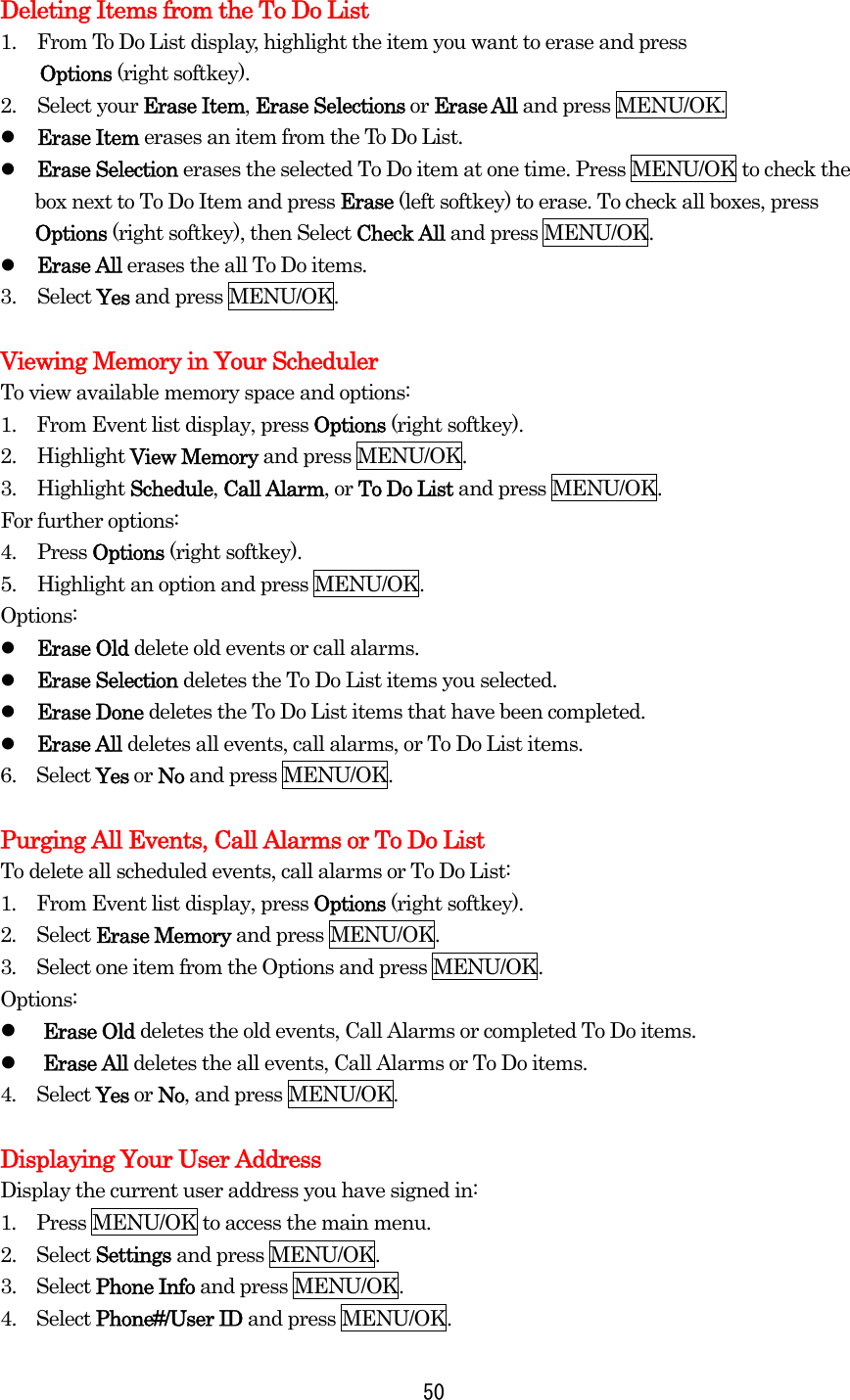 Deleting Items from the To Do List 1.  From To Do List display, highlight the item you want to erase and press   Options (right softkey). 2. Select your Erase Item, Erase Selections or Erase All and press MENU/OK.   Erase Item erases an item from the To Do List.   Erase Selection erases the selected To Do item at one time. Press MENU/OK to check the box next to To Do Item and press Erase (left softkey) to erase. To check all boxes, press Options (right softkey), then Select Check All and press MENU/OK.   Erase All erases the all To Do items. 3. Select Yes and press MENU/OK.  Viewing Memory in Your Scheduler To view available memory space and options: 1.    From Event list display, press Options (right softkey). 2. Highlight View Memory and press MENU/OK. 3. Highlight Schedule, Call Alarm, or To Do List and press MENU/OK. For further options: 4. Press Options (right softkey). 5.  Highlight an option and press MENU/OK. Options:   Erase Old delete old events or call alarms.   Erase Selection deletes the To Do List items you selected.   Erase Done deletes the To Do List items that have been completed.   Erase All deletes all events, call alarms, or To Do List items. 6.  Select Yes or No and press MENU/OK.  Purging All Events, Call Alarms or To Do List To delete all scheduled events, call alarms or To Do List: 1.  From Event list display, press Options (right softkey). 2.  Select Erase Memory and press MENU/OK. 3.  Select one item from the Options and press MENU/OK. Options:   Erase Old deletes the old events, Call Alarms or completed To Do items.   Erase All deletes the all events, Call Alarms or To Do items. 4.  Select Yes or No, and press MENU/OK.  Displaying Your User Address Display the current user address you have signed in: 1.  Press MENU/OK to access the main menu. 2.  Select Settings and press MENU/OK. 3.  Select Phone Info and press MENU/OK. 4.  Select Phone#/User ID and press MENU/OK.  50