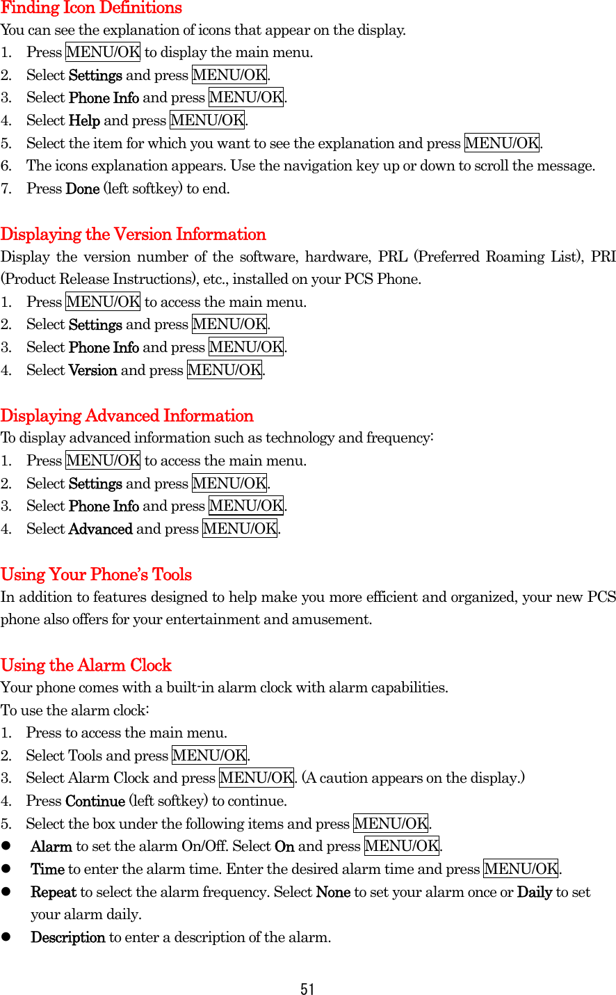 Finding Icon Definitions You can see the explanation of icons that appear on the display. 1.  Press MENU/OK to display the main menu. 2. Select Settings and press MENU/OK. 3. Select Phone Info and press MENU/OK. 4. Select Help and press MENU/OK. 5.  Select the item for which you want to see the explanation and press MENU/OK. 6.  The icons explanation appears. Use the navigation key up or down to scroll the message. 7. Press Done (left softkey) to end.  Displaying the Version Information Display the version number of the software, hardware, PRL (Preferred Roaming List), PRI (Product Release Instructions), etc., installed on your PCS Phone. 1.  Press MENU/OK to access the main menu. 2. Select Settings and press MENU/OK. 3. Select Phone Info and press MENU/OK. 4. Select Version and press MENU/OK.  Displaying Advanced Information To display advanced information such as technology and frequency: 1.  Press MENU/OK to access the main menu. 2. Select Settings and press MENU/OK. 3. Select Phone Info and press MENU/OK. 4. Select Advanced and press MENU/OK.  Using Your Phone’s Tools In addition to features designed to help make you more efficient and organized, your new PCS phone also offers for your entertainment and amusement.  Using the Alarm Clock Your phone comes with a built-in alarm clock with alarm capabilities. To use the alarm clock: 1.    Press to access the main menu. 2.    Select Tools and press MENU/OK. 3.    Select Alarm Clock and press MENU/OK. (A caution appears on the display.) 4.  Press Continue (left softkey) to continue. 5.    Select the box under the following items and press MENU/OK.   Alarm to set the alarm On/Off. Select On and press MENU/OK.   Time to enter the alarm time. Enter the desired alarm time and press MENU/OK.   Repeat to select the alarm frequency. Select None to set your alarm once or Daily to set your alarm daily.   Description to enter a description of the alarm.  51