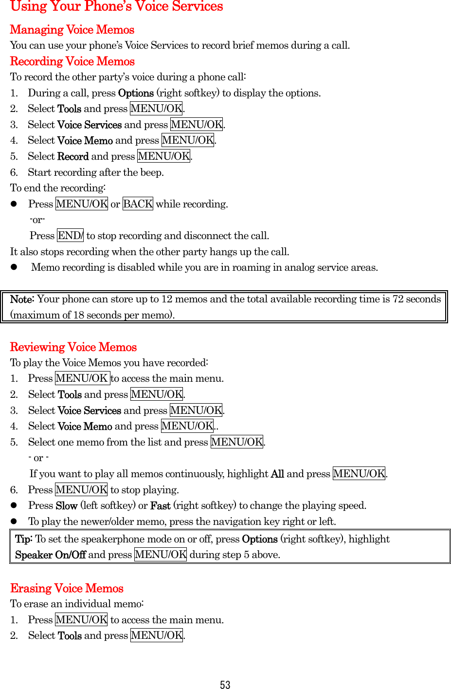 Using Your Phone’s Voice Services Managing Voice Memos You can use your phone’s Voice Services to record brief memos during a call. Recording Voice Memos To record the other party’s voice during a phone call: 1.  During a call, press Options (right softkey) to display the options. 2.  Select Tools and press MENU/OK. 3.  Select Voice Services and press MENU/OK. 4.  Select Voice Memo and press MENU/OK. 5.  Select Record and press MENU/OK. 6.    Start recording after the beep. To end the recording:   Press MENU/OK or BACK while recording. -or-     Press END/ to stop recording and disconnect the call. It also stops recording when the other party hangs up the call.   Memo recording is disabled while you are in roaming in analog service areas.  Note: Your phone can store up to 12 memos and the total available recording time is 72 seconds (maximum of 18 seconds per memo).  Reviewing Voice Memos To play the Voice Memos you have recorded: 1.    Press MENU/OK to access the main menu. 2. Select Tools and press MENU/OK. 3. Select Voice Services and press MENU/OK. 4. Select Voice Memo and press MENU/OK.. 5.  Select one memo from the list and press MENU/OK. - or -         If you want to play all memos continuously, highlight All and press MENU/OK. 6.  Press MENU/OK to stop playing.   Press Slow (left softkey) or Fast (right softkey) to change the playing speed.   To play the newer/older memo, press the navigation key right or left. Tip: To set the speakerphone mode on or off, press Options (right softkey), highlight   Speaker On/Off and press MENU/OK during step 5 above.  Erasing Voice Memos To erase an individual memo: 1.    Press MENU/OK to access the main menu. 2. Select Tools and press MENU/OK.  53