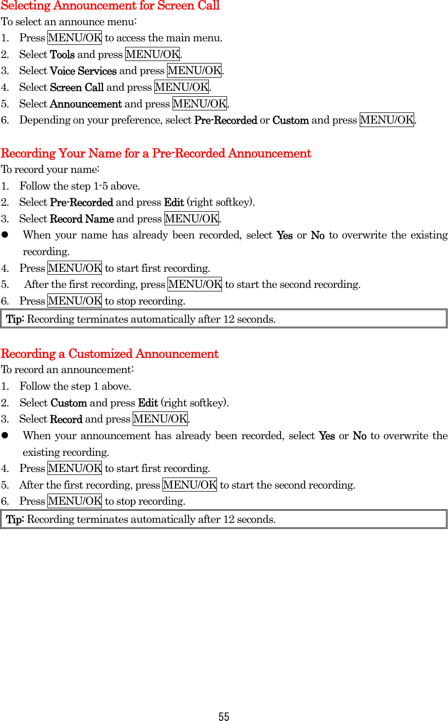 Selecting Announcement for Screen Call To select an announce menu: 1.    Press MENU/OK to access the main menu. 2.  Select Tools and press MENU/OK. 3.  Select Voice Services and press MENU/OK. 4.  Select Screen Call and press MENU/OK. 5.  Select Announcement and press MENU/OK. 6.    Depending on your preference, select Pre-Recorded or Custom and press MENU/OK.  Recording Your Name for a Pre-Recorded Announcement To record your name: 1.    Follow the step 1-5 above. 2.  Select Pre-Recorded and press Edit (right softkey). 3.  Select Record Name and press MENU/OK.   When your name has already been recorded, select Yes or No to overwrite the existing recording. 4.    Press MENU/OK to start first recording. 5.      After the first recording, press MENU/OK to start the second recording. 6.    Press MENU/OK to stop recording. Tip: Recording terminates automatically after 12 seconds.  Recording a Customized Announcement To record an announcement: 1.    Follow the step 1 above. 2. Select Custom and press Edit (right softkey). 3.  Select Record and press MENU/OK.   When your announcement has already been recorded, select Yes or No to overwrite the existing recording. 4.    Press MENU/OK to start first recording. 5.    After the first recording, press MENU/OK to start the second recording. 6.    Press MENU/OK to stop recording. Tip: Recording terminates automatically after 12 seconds.     55