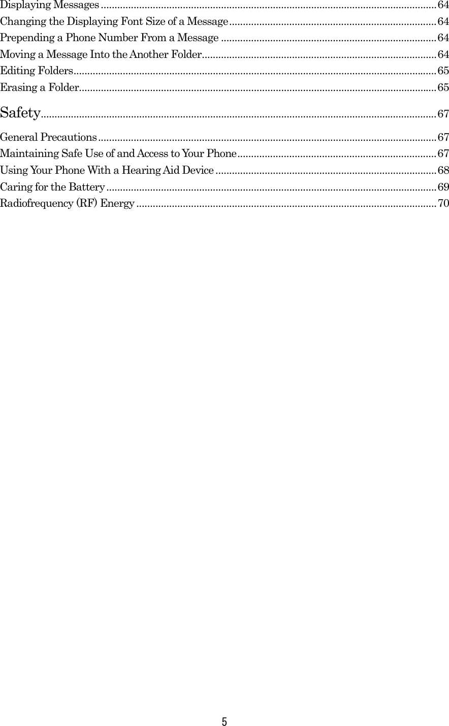 Displaying Messages ...........................................................................................................................64 Changing the Displaying Font Size of a Message............................................................................64 Prepending a Phone Number From a Message ...............................................................................64 Moving a Message Into the Another Folder......................................................................................64 Editing Folders.....................................................................................................................................65 Erasing a Folder...................................................................................................................................65 Safety.................................................................................................................................................67 General Precautions............................................................................................................................67 Maintaining Safe Use of and Access to Your Phone.........................................................................67 Using Your Phone With a Hearing Aid Device .................................................................................68 Caring for the Battery.........................................................................................................................69 Radiofrequency (RF) Energy..............................................................................................................70    5