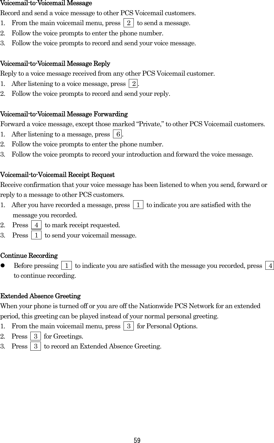 Voicemail-to-Voicemail Message Record and send a voice message to other PCS Voicemail customers. 1.  From the main voicemail menu, press  2  to send a message. 2.  Follow the voice prompts to enter the phone number. 3.  Follow the voice prompts to record and send your voice message.  Voicemail-to-Voicemail Message Reply Reply to a voice message received from any other PCS Voicemail customer. 1.  After listening to a voice message, press    2 . 2.   Follow the voice prompts to record and send your reply.  Voicemail-to-Voicemail Message Forwarding Forward a voice message, except those marked “Private,” to other PCS Voicemail customers. 1.  After listening to a message, press    6 . 2.  Follow the voice prompts to enter the phone number. 3.  Follow the voice prompts to record your introduction and forward the voice message.  Voicemail-to-Voicemail Receipt Request Receive confirmation that your voice message has been listened to when you send, forward or reply to a message to other PCS customers. 1.  After you have recorded a message, press  1  to indicate you are satisfied with the message you recorded. 2.  Press  4  to mark receipt requested. 3.  Press  1  to send your voicemail message.  Continue Recording   Before pressing    1    to indicate you are satisfied with the message you recorded, press    4 to continue recording.  Extended Absence Greeting When your phone is turned off or you are off the Nationwide PCS Network for an extended period, this greeting can be played instead of your normal personal greeting. 1.  From the main voicemail menu, press  3  for Personal Options. 2.  Press  3  for Greetings. 3.  Press    3    to record an Extended Absence Greeting.    59