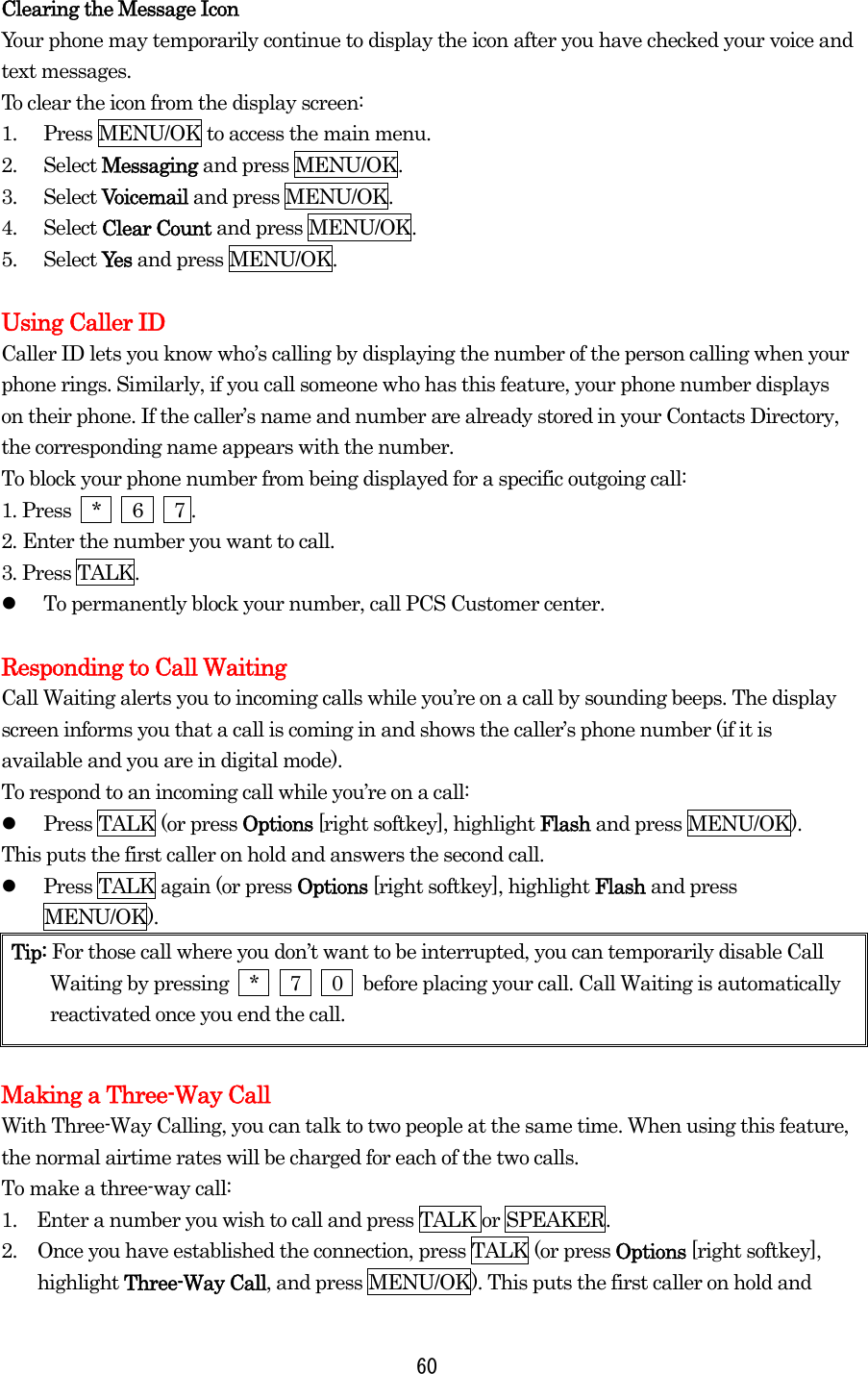 Clearing the Message Icon Your phone may temporarily continue to display the icon after you have checked your voice and text messages. To clear the icon from the display screen: 1.  Press MENU/OK to access the main menu. 2. Select Messaging and press MENU/OK. 3. Select Voicemail and press MENU/OK. 4. Select Clear Count and press MENU/OK. 5. Select Yes  and press MENU/OK.  Using Caller ID Caller ID lets you know who’s calling by displaying the number of the person calling when your phone rings. Similarly, if you call someone who has this feature, your phone number displays on their phone. If the caller’s name and number are already stored in your Contacts Directory, the corresponding name appears with the number. To block your phone number from being displayed for a specific outgoing call: 1. Press  *   6   7 . 2. Enter the number you want to call. 3. Press TALK.   To permanently block your number, call PCS Customer center.  Responding to Call Waiting Call Waiting alerts you to incoming calls while you’re on a call by sounding beeps. The display screen informs you that a call is coming in and shows the caller’s phone number (if it is available and you are in digital mode). To respond to an incoming call while you’re on a call:   Press TALK (or press Options [right softkey], highlight Flash and press MENU/OK). This puts the first caller on hold and answers the second call.   Press TALK again (or press Options [right softkey], highlight Flash and press MENU/OK). Tip: For those call where you don’t want to be interrupted, you can temporarily disable Call Waiting by pressing  *   7   0  before placing your call. Call Waiting is automatically reactivated once you end the call.  Making a Three-Way Call With Three-Way Calling, you can talk to two people at the same time. When using this feature, the normal airtime rates will be charged for each of the two calls. To make a three-way call: 1.    Enter a number you wish to call and press TALK or SPEAKER. 2.  Once you have established the connection, press TALK (or press Options [right softkey], highlight Three-Way Call, and press MENU/OK). This puts the first caller on hold and  60