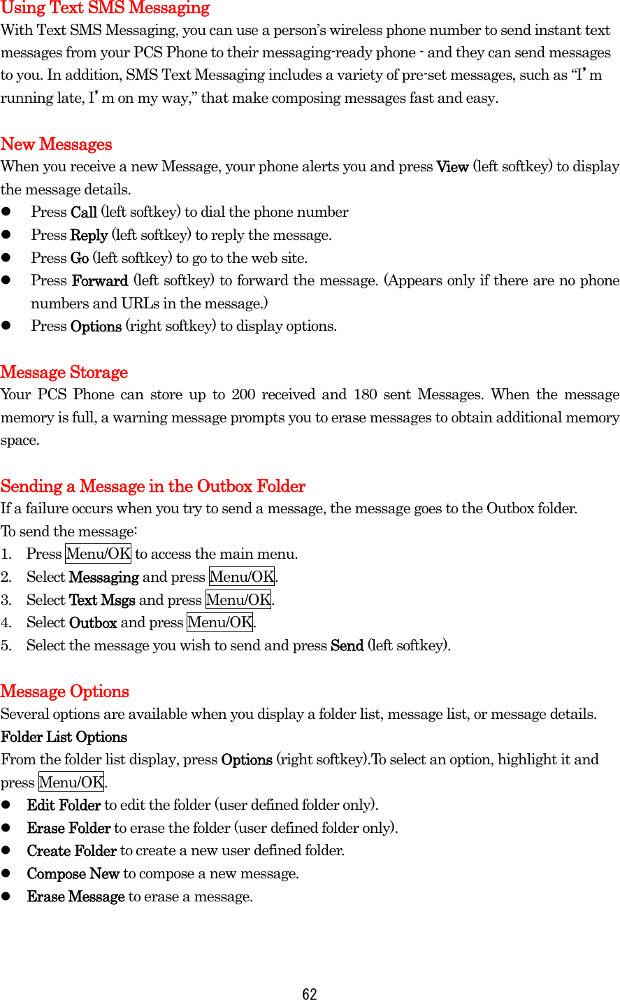 Using Text SMS Messaging With Text SMS Messaging, you can use a person’s wireless phone number to send instant text messages from your PCS Phone to their messaging-ready phone - and they can send messages to you. In addition, SMS Text Messaging includes a variety of pre-set messages, such as “I’m running late, I’m on my way,” that make composing messages fast and easy.  New Messages When you receive a new Message, your phone alerts you and press View (left softkey) to display the message details.   Press Call (left softkey) to dial the phone number   Press Reply (left softkey) to reply the message.   Press Go (left softkey) to go to the web site.   Press Forward (left softkey) to forward the message. (Appears only if there are no phone numbers and URLs in the message.)   Press Options (right softkey) to display options.    Message Storage Your PCS Phone can store up to 200 received and 180 sent Messages. When the message memory is full, a warning message prompts you to erase messages to obtain additional memory space.  Sending a Message in the Outbox Folder If a failure occurs when you try to send a message, the message goes to the Outbox folder. To send the message: 1.    Press Menu/OK to access the main menu. 2. Select Messaging and press Menu/OK. 3. Select Text Msgs and press Menu/OK. 4. Select Outbox and press Menu/OK. 5.  Select the message you wish to send and press Send (left softkey).  Message Options Several options are available when you display a folder list, message list, or message details. Folder List Options From the folder list display, press Options (right softkey).To select an option, highlight it and press Menu/OK.   Edit Folder to edit the folder (user defined folder only).   Erase Folder to erase the folder (user defined folder only).   Create Folder to create a new user defined folder.   Compose New to compose a new message.   Erase Message to erase a message.    62